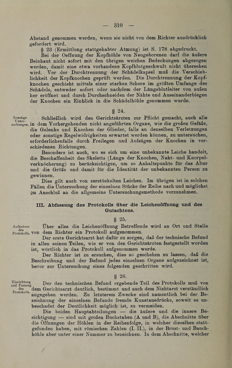 Abstand genommen werden, wenn sie nicht von dem Richter ausdrücklich gefordert wird. § 23 (Ermittlung stattgehabter Atmung) ist S. 178 abgedruckt. Bei der Oeffnung der Kopfhöhle von Neugeborenen darf die äußere Beinhaut nicht sofort mit den übrigen weichen Bedeckungen abgezogen werden, damit eine etwa vorhandene Kopfblutgeschwult nicht übersehen wird. Vor der Durchtrennung der Schädelkapsel muß die Verschieb¬ lichkeit der Kopfknochen geprüft werden. Die Durchtrennung der Kopf¬ knochen geschieht mittels einer starken Schere im größten Umfange des Schädels, entweder sofort oder nachdem der Längsblutleiter von außen her eröffnet und durch Durchschneiden der Nähte und Auseinanderbiegen der Knochen ein Einblick in die Schädelhöhle genommen wurde. § 24. Sonstige Schließlich wird den Gerichtsärzten zur Pflicht gemacht, auch alle suchungen. in dem Vorhergehenden nicht angeführten Organe, wie die großen Gefäße, die Gelenke und Knochen der Glieder, falls an denselben Verletzungen oder sonstige Regelwidrigkeiten erwartet werden können, zu untersuchen, erforderlichenfalls durch Freilegen und Aufsägen der Knochen in ver¬ schiedenen Richtungen. Besonders ist auch, wo es sich um eine unbekannte Leiche handelt, die Beschaffenheit des Skeletts (Länge der Knochen, Naht- und Knorpel¬ verknöcherung) zu berücksichtigen, um so Anhaltspunkte für das Alter und die Größe und damit für die Identität der unbekannten Person zu gewinnen. Dies gilt auch von zerstückelten Leichen. Im übrigen ist in solchen Fällen die Untersuchung der einzelnen Stücke der Reihe nach und möglichst im Anschluß an die allgemeine Untersuchungsmethode vorzunehmen. III. Abfassung des Protokolls über die Leichenöffnung und des Gutachtens. § 25' Aufnahme Über alles die Leichenöffnung Betreffende wird an Ort und Stelle Protokolls, von dem Richter ein Protokoll aufgenommen. Der erste Gerichtsarzt hat dafür zu sorgen, daß der technische Befund in allen seinen Teilen, wie er von den Gerichtsärzten festgestellt worden ist, wörtlich in das Protokoll aufgenommen werde. Der Richter ist zu ersuchen, dies so geschehen zu lassen, daß die Beschreibung und der Befund jedes einzelnen Organs aufgezeichnet ist, bevor zur Untersuchung eines folgenden geschritten wird. §26. uuÜFassung Der den technischen Befund ergebende Teil des Protokolls muß von des dem Gerichtsarzt deutlich, bestimmt und auch dem Nichtarzt verständlich r° ° ° s' angegeben werden. Zu letzterem Zwecke sind namentlich bei der Be¬ zeichnung der einzelnen Befunde fremde Kunstausdrücke, soweit es un¬ beschadet der Deutlichkeit möglich ist, zu vermeiden. Die beiden Hauptabteilungen — die äußere und die innere Be¬ sichtigung — sind mit großen Buchstaben (A und B), die Abschnitte über die Öffnungen der Höhlen in der Reihenfolge, in welcher dieselben statt¬ gefunden haben, mit römischen Zahlen (I. II.), in der Brust- und Bauch¬ höhle aber unter einer Nummer zu bezeichnen. In dem Abschnitte, welcher