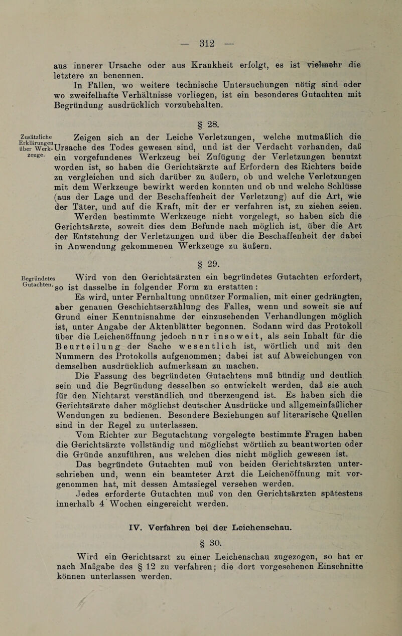 aus innerer Ursache oder aus Krankheit erfolgt, es ist vielmehr die letztere zu benennen. In Fällen, wo weitere technische Untersuchungen nötig sind oder wo zweifelhafte Verhältnisse vorliegen, ist ein besonderes Gutachten mit Begründung ausdrücklich vorzubehalten. § 28. Zusätzliche Zeigen sich an der Leiche Verletzungen, welche mutmaßlich die übe^Werk-Ursache des Todes gewesen sind, und ist der Verdacht vorhanden, daß zeugt;. ein Vorgefundenes Werkzeug bei Zufügung der Verletzungen benutzt worden ist, so haben die Gerichtsärzte auf Erfordern des Richters beide zu vergleichen und sich darüber zu äußern, ob und welche Verletzungen mit dem Werkzeuge bewirkt werden konnten und ob und welche Schlüsse (aus der Lage und der Beschaffenheit der Verletzung) auf die Art, wie der Täter, und auf die Kraft, mit der er verfahren ist, zu ziehen seien. Werden bestimmte Werkzeuge nicht vorgelegt, so haben sich die Gerichtsärzte, soweit dies dem Befunde nach möglich ist, über die Art der Entstehung der Verletzungen und über die Beschaffenheit der dabei in Anwendung gekommenen Werkzeuge zu äußern. § 29. Begründetes Wird von den Gerichtsärzten ein begründetes Gutachten erfordert, Gutachten.gQ jg.j. (jasseibe in folgender Form zu erstatten: Es wird, unter Fernhaltung unnützer Formalien, mit einer gedrängten, aber genauen Geschichtserzählung des Falles, wenn und soweit sie auf Grund einer Kenntnisnahme der einzusehenden Verhandlungen möglich ist, unter Angabe der Aktenblätter begonnen. Sodann wird das Protokoll über die Leichenöffnung jedoch nur insoweit, als sein Inhalt für die Beurteilung der Sache wesentlich ist, wörtlich und mit den Nummern des Protokolls aufgenommen; dabei ist auf Abweichungen von demselben ausdrücklich aufmerksam zu machen. Die Fassung des begründeten Gutachtens muß bündig und deutlich sein und die Begründung desselben so entwickelt werden, daß sie auch für den Nichtarzt verständlich und überzeugend ist. Es haben sich die Gerichtsärzte daher möglichst deutscher Ausdrücke und allgemeinfaßlicher Wendungen zu bedienen. Besondere Beziehungen auf literarische Quellen sind in der Regel zu unterlassen. Vom Richter zur Begutachtung vorgelegte bestimmte Fragen haben die Gerichtsärzte vollständig und möglichst wörtlich zu beantworten oder die Gründe anzuführen, aus welchen dies nicht möglich gewesen ist. Das begründete Gutachten muß von beiden Gerichtsärzten unter¬ schrieben und, wenn ein beamteter Arzt die Leichenöffnung mit vor¬ genommen hat, mit dessen Amtssiegel versehen werden. Jedes erforderte Gutachten muß von den Gerichtsärzten spätestens innerhalb 4 Wochen eingereicht werden. IV. Verfahren bei der Leichenschau. § 30. Wird ein Gerichtsarzt zu einer Leichenschau zugezogen, so hat er nach Maßgabe des § 12 zu verfahren; die dort vorgesehenen Einschnitte können unterlassen werden.