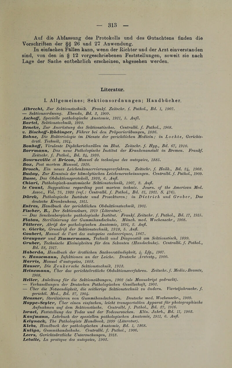 Auf die Abfassung des Protokolls und des Gutachtens finden die Vorschriften der §§ 26 und 27 Anwendung. In einfachen Fällen kann, wenn der Richter und der Arzt einverstanden sind, von den in § 12 vorgeschriebenen Feststellungen, soweit sie nach Lage der Sache entbehrlich erscheinen, abgesehen werden. Literatur. I. Al]gemeines; Sektionsordnungen; Handbücher. Albrecht, Zur Sektionstechnik. Frankf. Zeitschr. f. Pathol., Bel. 1, 1907. — Sektionsordnung. Ebenda, Bd. 3, 1909. Aschoff, Spezielle pathologische Anatomie, 1921, 5. Aufl. Bartel, Sektionstechnik, 1920. Beneke, Zur Ausrüstung des Sektionstisches. Centralbl. f. Pathol., 1908. v. Bischoff-Rüdinger, Führer bei den Präparierübungen, 1886. Bohrte, Die Bakteriologie im Dienste der gerichtlichen Medizin; in Lochte, Gerichts- ärztl. Technik, 1914- Bonhoff, Virulente Diphtheriebazillen im Blut. Zeitschr. f. Hyg., Bd. 67, 1910. Borrmann, Das neue Pathologische Institut der Krankenanstalt in Bremen. Frankf. Zeitschr. f. Pathol., Bd. 24, 1920. Bourneville et Bricon, Manuel de technique des autopsies, 1885. Box, Post mortem Manual, 1910. Brosch, Ein neues Leichenkonservierungsverfahren. Zeitschr. f. ITeilk., Bd. 24, 1903. Buday, Zur Kenntnis der hämolytischen Leichenerscheinungen. Centralbl. f. Pathol., 1909. Busse, Das Obduktionsprotokoll, 1920, 6. Aufl. Chiari, Pathologisch-anatomische Sektionstechnik, 1907, 2. Aufl. le Count, Suggestions regarding post mortem technic. Journ. of the American Med. Assoc., Vol. 75, 1920 (ref.: Centralbl. f. Pathol., Bd. 81, 1921. S. 416). Dürck, Pathologische Institute und Prosekturen; in Dietrich und Grober, Das deutsche Krankenhaus, 1911. Untres, Handbuch der gerichtlichen Obduktionstechnik, 1901. Fischer, B., Der Sektionskurs, 1919 (Literatur). — Das Senckenbergische pathologische Institut. Frankf. Zeitschr. f. Pathol., Bd. 17, 1915. Flatau, Sterilisierung der Gummihandschuhe. Münch, med. Wochenschr., 1908. Fütterer, Abriß der pathologischen Anatomie, 1891, 2. Aufl. v. Gierke, Grundriß der Sektionstechnik, 1918, 5. Aufl. Goubert, Manuel de l’art des autopsies cadaveriques, 1867. Graupner und Zimmermann, Technik und Diagnostik am Sektionstisch, 1899. Gruber, Technische Kleinigkeiten für den Sekanten (Handschuhe). Centralbl. f. Pathol., Bd. 28, 1917. Haberda, Handbuch der ärztlichen Sachverständigkeit, 4- Dfg., 1907. v. Hansemann, Infektionen an der Leiche. Deutsche Arzteztg., 1900. Harris, Manuel d’autopsies, 1888. Hauser, Die Zenker sehe Sektionstechnik, 1913. Heinemann, Eber das gerichtsärztliche Obduktionsverfahren. Zeitschr. f. Mediz.-Beamte, 1908. Heller, Anleitung für die Sektionsübungen, 1902 (als Manuskript gedruckt). — Verhandlungen der Deutschen Pathologischen Gesellschaft, 1903. — Über die Notwendigkeit, die seitherige Sektionstechnik zu ändern. VierteIjahrssehr. f. gerichtl. Med., Bd. 27, 1904• Heusner, Sterilisieren von Gummibands clmhen. Deutsche med. Wochenschr., 1909. Hoppe-Seyler, Über einen einfachen, leicht transportablen Apparat für photographische Aufnahmen auf dem Sektionstische. Centralbl. f. Pathol., Bd. 27, 1916. Israel, Feststellung des Todes und der Todesursachen. Klin. Jahrb., Bd. 11, 1903. Kaufmann, Lehrbuch der speziellen pathologischen Anatomie, 1911, 6. Aufl. Kelynack, The Pathologists Handbook, 1899 [Literatur). Klebs, Handbuch der pathologischen Anatomie, Bd. 1, 1868. Kuliga, Gummihandschuhe. Centralbl. f. Pathol., 1906. Leers, Gerichtsärztliche Untersuchungen, 1913. Letulle, La pratique des autopsies, 1903.
