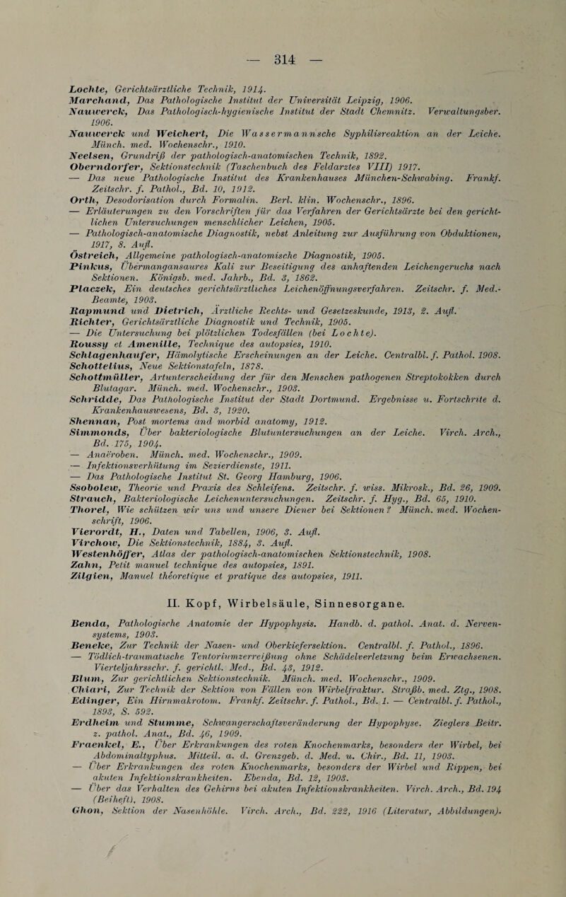 Lochte, Gerichtsärztliche Technik, 1914- Marchancl, Das Pathologische Institut der Universität Leipzig, 1906. Nauwerck, Das Pathologisch-hygienische Institut der Stadt Chemnitz. Verwaltungsber. 1906. Nauwerck und Weichert, Die Wassermannsche Syphilisreaktion an der Leiche. Münch, med. Woclienschr., 1910. Neelsen, Grundriß der pathologisch-anatomischen Technik, 1892. Oberndorfer, Sektionstechnik (Taschenbuch des Feldarztes VLLI) 1917. — Deos neue Pathologische Institut des Krankenhauses München-Schwabing. Frank}. Zeitsclir. f. Pathol., Bd. 10, 1912. Orth, Desodorisation durch Formalin. Berl. klin. Wochensclir., 1896. — Erläuterungen zio den Vorschriften für das Verfahren der Gerichtsärzte bei den gericht¬ lichen Untersuchungen menschlicher Leichen, 1905. — Pathologisch-anatomische Diagnostik, nebst Anleitung zur Ausführung von Obduktionen, 1917, 8. Aufl. Ostreich, Allgemeine pathologisch-anatomische Diagnostik, 1905. Pinh'us, Übermangansaures Kali zur Beseitigung des anhaftenden Leichengeruchs nach Sektionen. Königsb. med. Jahrb., Bd. 8, 1862. Placzek, Ein deutsches qerichtsärztliches Leichenöffnunqsverfahren. Zeitsclir. f. Med.- Beamte, 1908. Rapmund und Dietrich, Ärztliche Rechts- und Gesetzeskunde, 1913, 2. Aufl. Richter, Gerichtsärztliche Diagnostik und Technik, 1905. ■— Die Untersuchung bei plötzlichen Todesfällen {bei Lochte). Roussy et Amenille, Technique des autopsies, 1910. Schlagenliauf er, Hämolytische Erscheinungen an der Leiche. Centralbl. f. Pathol. 1908. Schotte litis, Neue Sektionstafeln, 1878. Schottmüller, Artunterscheidung der für den Menschen pathogenen Streptokokken durch Blutagar. Münch, med. Woclienschr., 1903. Schridde, Das Pathologische Institut der Stadt Dortmund. Ergebnisse u. Fortschrite d. Krankenhauswesens, Bd. 3, 1920. Shennan, Post mortems and morbid anatomy, 1912. Simmonds, Uber bakteriologische Blutuntersuchungen an der Leiche. Virch. Arch., Bd. 175, 1904. — Anaeroben. Münch, med. Woclienschr., 1909. — Infektionsverhütung im Sezier dien sie, 1911. ■— Das Pathologische Institut St. Georg Hamburg, 1906. Ssobolew, Theorie und Praxis des Schleifern. Zeitsclir. f. wiss. Mikrosk., Bd. 26, 1909. Strauch, Bakteriologische Leichenuntersuchungen. Zeitsclir. f. Hyg., Bd. 65, 1910. Tliorel, Wie schützen wir uns und unsere Diener bei Sektionen ? Münch, med. Wochen¬ schrift, 1906. Vierordt, H., Daten und Tabellen, 1906, 3. Aufl. Virchow, Die Sektionstechnik, 1884, S. Aufl,. Westenhöffer, Atlas der pathologisch-anatomischen Sektionstechnik, 1908. Zahn, Petit manuel technique des autopsies, 1891. Zilgien, Manuel theoretique et pratique des autopsies, 1911. II. Kopf, Wirbelsäule, Sinnesorgane. Renda, Pathologische Anatomie der Hypophysis. Handb. d. pathol. Anat. d. Nerven¬ systems, 1903. Benetce, Zur Technik der Nasen- und Oberkiefersektion. Centralbl. f. Pathol., 1896. — Tödlich-traumatische Tentoriumzerreißung ohne Schädelverletzung beim Erwachsenen. Vierteljahrsschr. f. gerichtl. Med., Bd. 48, 1912. Blum, Zur gerichtlichen Sektionstechnik. Münch, med. Wochenschr., 1909. Chiari, Zur Technik der Sektion von Fällen von Wirbelfraktur. Straßb. med. Ztg., 1908. Edinger, Ein Hirnmakrotom. Frank}. Zeitschr. f. Patliol., Bd. 1. — Centralbl. f. Pathol., 1893, S. 592. Erdheim und Stumme, Schivqngerschaftsveränderung der Hypophyse. Zieglers Beitr. z. pathol. Anat., Bd. 46, 1909. Fraenkel, E., Uber Erkrankungen des roten Knochenmarks, besonders der Wirbel, bei Abdominaltyphus. Mitteil. a. d. Grenzgeb. d. Med. u. Chir., Bd. 11, 1903. — Über Erkrankungen des roten Knochenmarks, besonders der Wirbel und Rippen, bei akuten Infektionskrankheiten. Ebenda, Bd. 12, 1903. — Her das Verhalten des Gehirns bei akuten Infektionskrankheiten. Virch. Arch., Bd. 194 (Beiheft), 1908. Ghon, Sektion der Nasenhöhle. Virch. Arcli., Bd. 222, 1916 (Literatur, Abbildungen).