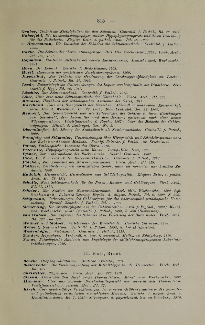 Gruber, Technische Kleinigkeiten für den Sekanten. Centralbl. f. Palhol., Bd. 28, 1917. Haberfeld, Die Rachendachhypophyse, andere Hypophysengangreste und deren Bedeutung für die Pathologie. Zieglers Bcitr. z. pathol. Anat., Bd. J+6, 1909. v. Hansemann, Die Luxation des Schädels als Sektionsmethode. Centralbl. f. Pathol., 1909. Harke, Die Sektion der oberen Atmnngswege. Berl. klin. Wochenschr., 1892; Virch. Arch., Bd. 125, 1891. Hopmann, Plastische Abdrücke des oberen Rachenraumes. Deutsche med. Wochenschr., 1894■ Horn, Der Kefaluk. Zeitschr. f. Med.-Beamte, 1908. Hyrtl, Handbuch der praktischen Zergliederungskunst, 1860. Jacobsthal, Zur Technik der Gewinnung der Cerebrospinalflüssigkeit an Leichen. Centralbl. f. Pathol., Bd. 27, 1916. Leede, Bakteriologische Untersuchungen des Liquor cerebrospinalis bei Diphtherie. Zeit¬ schrift f. Hyg., Bd. 70, 1911. Löschke, Zur Sektionstechnik. Centralbl. f. Pathol., 1914. Löwe, Über eine neue Sektionsmethode der Nasenhöhle. Virch. Arch., Bd. 163. Manasse, Handbuch der pathologischen Anatomie des Ohres, 1917. Marchand, Uber das Hirngewicht des Menschen. Abhandl. d. math.-phys. Klasse d. kgl. sächs. Ges. d. Wissenscli., Bd. 27, 1902; Biol. Centralbl., Bd. 22, 1902. Meynert, Das Gesamtgewicht und die Teilgewichte des Gehirns in ihren Beziehungen zum Geschlecht, dem. Lebensalter und dem Irrsinn, untersucht nach einer neuen Wägungsmethode. Vierteljahrs sehr. f. Psych., 1867; Über die Methode der Gehirn¬ wägungen. Mitteil. d. Anthropol. Ges., Nr. 5. Oberndorfer, Die Lösung der Schädelbasis als Sektionsmethode. Centralbl. f. Pathol., 1909. Panofsky und Stammler, Untersuchungen über Hirngewicht und Schädelkapazität nach der R ei c har dt sehen Methode. Frankf. Zeitschr. f. Pathol. (im Erscheinen). Panse, Pathologische Anatomie des Ohres, 1912. Petersilie, Hypophysengewicht beim Manne. Inaug.-Diss. Jena, 1920. Pfister, Zur Anthropologie des Rückenmarks. Neurol. Centralbl., 1903. Pick, F., Zur Technik der Rückenmarkssektion. Centralbl. f. Pathol., 1893. Pölchen, Zur Anatomie des Nasenrachenraumes. Virch. Arch., Bd. 119. Politzer, Zergliederung des menschlichen Gehörorgans im normalen und kranken Zu¬ stande, 1889. Rudolph, Hirngewicht, Hirnvolumen und Schädelkapazität. Zieglers Beitr. z. pathol. Anat., Bd. 58, 1914- Schalle, Neue Sektionsmethode für die Nasen-, Rachen- und Gehörorqane. Virch. Arch., Bd. 71, 1877. Scheier, Zur Sektion des Nasenrachenraumes. Berl. klin. Wochenschr., 1899 (vgl. Suchannek, Lübars dl-Ostertag Ergehn, d. öligem. Pathol., Bd. 6, 1899, S. 609). Seligmann, Vorbereitungen des Gehörorgans für die mikroskopisch-pathologische Unter¬ suchung. Frankf. Zeitschr. f. Pathol., Bd. 1, 1907. Siemerling, Die zweckmäßigste Art der Gchirnsektion. Arch. f. Psychol., 1893; Münch, med:. Wochenschr., 1893; Centralbl. f. Pathol., 1893, S. 590 (Diskussion). van Walsen, Das Aufsägen des Schädels ohne Verletzung der Dura mater. Virch. Arch., Bd. 163 und 170.' Wagner und Stolper, Verletzungen der Wirbelsäule. Deutsche Chirurgie, 1898. Weigert, Gehirnsektion. Centralbl. f. Pathol., 1893, S. 590 (Diskussion). Westenhöffer, Wirbelkanal. Centralbl. f. Pathol., 1915. Zander, Hypophyse. Verhandl. d. Ver. f. wissensch. Heilk., zu Königsberg, 1896. Zange, Pathologische Anatomie und. Physiologie der mittel ohr entspring enden Labyrinth¬ entzündungen, 1919. III. Hals, Brust. Beneke, Ösophagusdilatation. Deutsche Arzteztg., 1901. Bleichröder, Die Funktionsprüfung der Mitralklappe bei der Herzsektion. Virch. Arch., Bd. 169. Christeller, Thymustod. Virch. Arch., Bd. 226, 1919. Clessin, Plötzlicher Tod durch große Thymusdrüsen. Münch, med. Wochenschr., 1898. Hammar, Uber das normale Durchschnittsgewicht der menschlichen Thymusdrüse. Vierteljahrsschr. f. gericlitl. Med., Bd. 37. Kirch, Uber gesetzmäßige Verschiebungen der inneren Größenverhältnisse des normalen und pathologisch veränderten menschlichen Herzens. Zeitschr. f. angew. Anat. u. Konstitutionslehre, Bd. 7, 1921; Sitzungsber. d. pliysiol.-med. Ges. zu Würzburg, 1920.