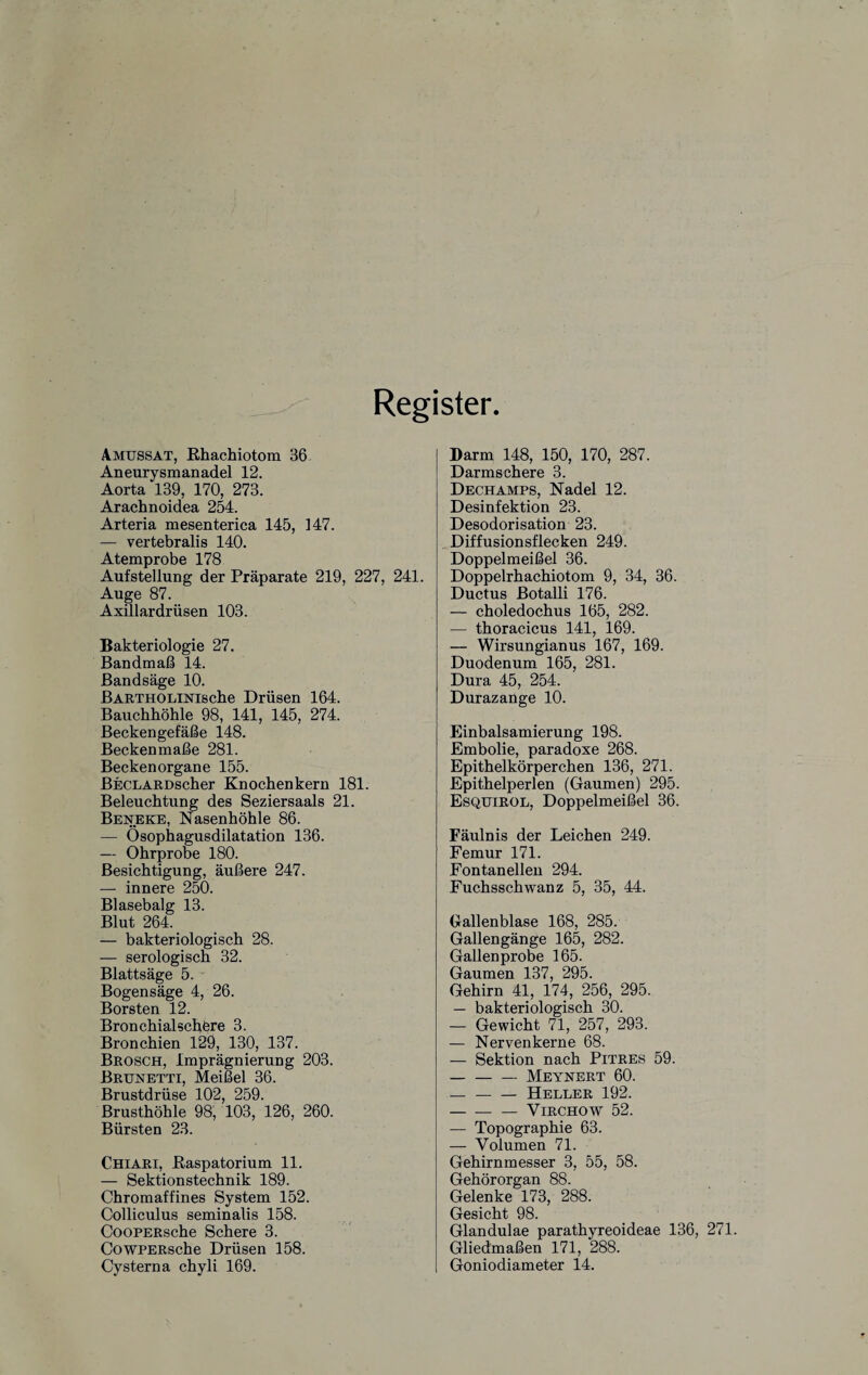 Register. Amussat, Rhachiotom 36 Aneurysmanadel 12. Aorta 139, 170, 273. Arachnoidea 254. Arteria mesenterica 145, 147. — vertebralis 140. Atemprobe 178 Aufstellung der Präparate 219, 227, 241. Auge 87. Axillardrüsen 103. Bakteriologie 27. Bandmaß 14. Bandsäge 10. BARTHOLiNiscbe Drüsen 164. Bauchhöhle 98, 141, 145, 274. Beckengefäße 148. Beckenmaße 281. Beckenorgane 155. BECLARDscher Knochenkern 181. Beleuchtung des Seziersaals 21. Beneke, Nasenhöhle 86. — Ösophagusdilatation 136. — Ohrprobe 180. Besichtigung, äußere 247. — innere 250. Blasebalg 13. Blut 264. — bakteriologisch 28. — serologisch 32. Blattsäge 5. Bogensäge 4, 26. Borsten 12. Bronchialschere 3. Bronchien 129, 130, 137. Brosch, Imprägnierung 203. Bruhetti, Meißel 36. Brustdrüse 102, 259. Brusthöhle 98, 103, 126, 260. Bürsten 23. Chiari, Raspatorium 11. — Sektionstechnik 189. Chromaffines System 152. Colliculus seminalis 158. CooPERsche Schere 3. CowPERsche Drüsen 158. Cysterna chyli 169. Darm 148, 150, 170, 287. Darmschere 3. Dechamps, Nadel 12. Desinfektion 23. Desodorisation 23. Diffusionsflecken 249. Doppelmeißel 36. Doppelrhachiotom 9, 34, 36. Ductus Botalli 176. — choledochus 165, 282. — thoracicus 141, 169. — Wirsungianus 167, 169. Duodenum 165, 281. Dura 45, 254. Durazange 10. Einbalsamierung 198. Embolie, paradoxe 268. Epithelkörperchen 136, 271. Epithelperlen (Gaumen) 295. Esquirol, Doppelmeißel 36. Fäulnis der Leichen 249. Femur 171. Fontanellen 294. Fuchsschwanz 5, 35, 44. Gallenblase 168, 285. Gallengänge 165, 282. Gallenprobe 165. Gaumen 137, 295. Gehirn 41, 174, 256, 295. — bakteriologisch 30. — Gewicht 71, 257, 293. — Nervenkerne 68. — Sektion nach Pitres 59. — -Meynert 60. — --Heller 192. -Virchow 52. — Topographie 63. — Volumen 71. Gehirnmesser 3, 55, 58. Gehörorgan 88. Gelenke 173, 288. Gesicht 98. Glandulae parathyreoideae 136, 271. Gliedmaßen 171, 288. Goniodiameter 14.