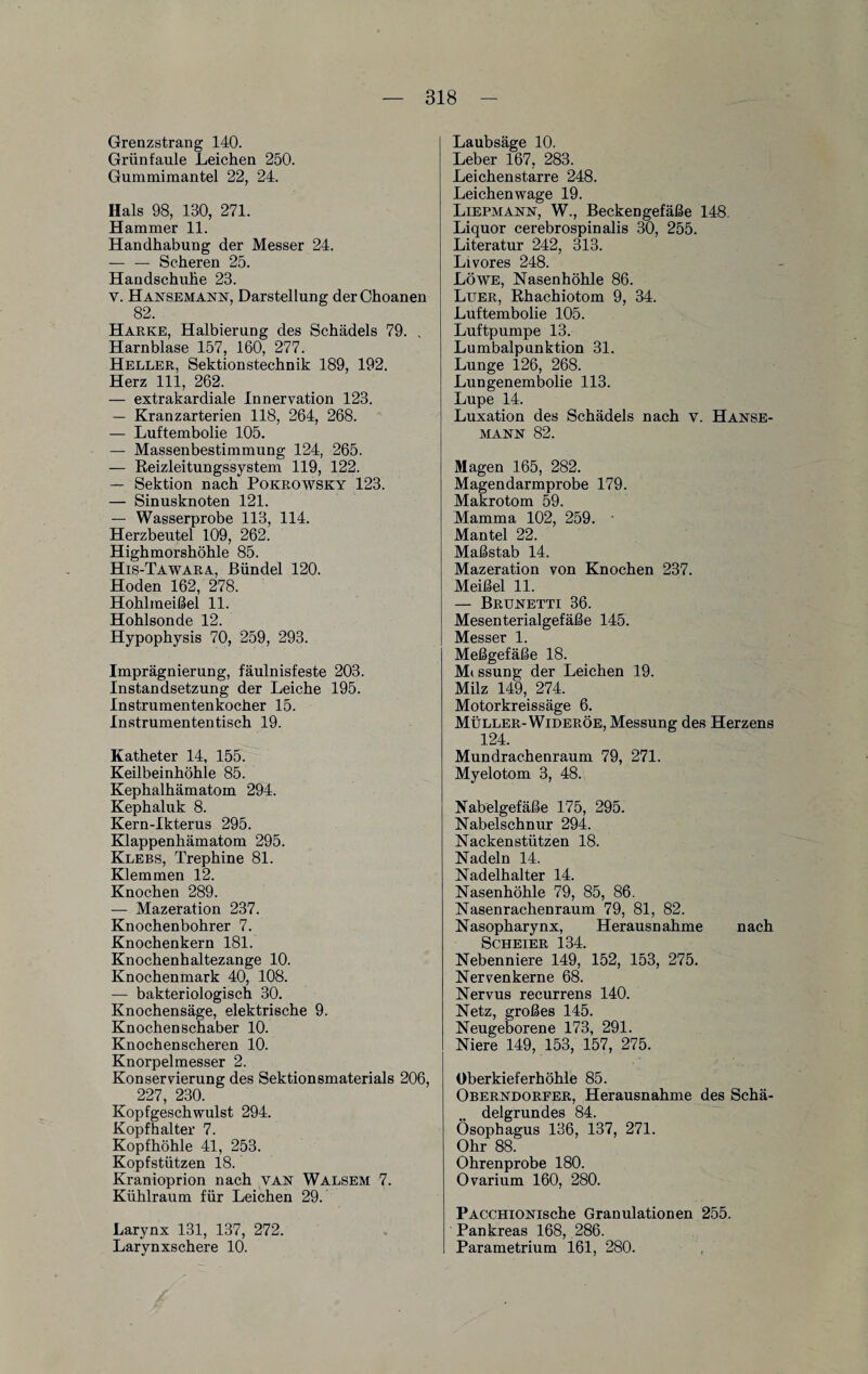 Grenzstrang 140. Grün faule Leichen 250. Gummimantel 22, 24. Hals 98, 130, 271. Hammer 11. Handhabung der Messer 24. -Scheren 25. Handschuhe 23. V. Hansemann, Darstellung derChoanen 82. Harke, Halbierung des Schädels 79. , Harnblase 157, 160, 277. Heller, Sektionstechnik 189, 192. Herz 111, 262. — extrakardiale Innervation 123. — Kranzarterien 118, 264, 268. — Luftembolie 105. — Massenbestimmung 124, 265. — Reizleitungssystem 119, 122. — Sektion nach Pokrowsky 123. — Sinusknoten 121. — Wasserprobe 113, 114. Herzbeutel 109, 262. Highmorshöhle 85. His-Tawara, Bündel 120. Hoden 162, 278. Hohlmeißel 11. Hohlsonde 12. Hypophysis 70, 259, 293. Imprägnierung, fäulnisfeste 203. Instandsetzung der Leiche 195. Instrumentenkocher 15. Instrumententisch 19. Katheter 14, 155. Keilbeinhöhle 85. Kephalhämatom 294. Kephaluk 8. Kern-Ikterus 295. Klappenhämatom 295. Klebs, Trephine 81. Klemmen 12. Knochen 289. — Mazeration 237. Knochenbohrer 7. Knochenkern 181. Knochenhaltezange 10. Knochenmark 40, 108. — bakteriologisch 30. Knochensäge, elektrische 9. Knochen Schaber 10. Knochenscheren 10. Knorpelmesser 2. Konservierung des Sektionsmaterials 206, ^ 227, 230. Kopfgeschwulst 294. Kopfhalter 7. Kopfhöhle 41, 253. Kopfstützen 18. Kranioprion nach van Walsem 7. Kühlraum für Leichen 29. Larynx 131, 137, 272. Larynxschere 10. Laubsäge 10. Leber 167, 283. Leichenstarre 248. Leichenwage 19. Liermann, W., Beckengefäße 148. Liquor cerebrospinalis 30, 255. Literatur 242, 313. Livores 248. Löwe, Nasenhöhle 86. Luer, Rhachiotom 9, 34. Luftembolie 105. Luftpumpe 13. Lumbalpunktion 31. Lunge 126, 268. Lungenembolie 113. Lupe 14. Luxation des Schädels nach v. Hanse¬ mann 82. Magen 165, 282. Magendarmprobe 179. Makrotom 59. Mamma 102, 259. Mantel 22. Maßstab 14. Mazeration von Knochen 237. Meißel 11. — Brunetti 36. Mesenterialgefäße 145. Messer 1. Meßgefäße 18. Mt ssung der Leichen 19. Milz 149, 274. Motorkreissäge 6. Müller-Wideröe, Messung des Herzens 124. Mundrachenraum 79, 271. Myelotom 3, 48. Nabelgefäße 175, 295. Nabelschnur 294. Nackenstützen 18. Nadeln 14. Nadelhalter 14. Nasenhöhle 79, 85, 86. Nasenrachenraum 79, 81, 82. Nasopharynx, Herausnahme nach SCHEIER 134. Nebenniere 149, 152, 153, 275. Nervenkerne 68. Nervus recurrens 140. Netz, großes 145. Neugeborene 173, 291. Niere 149, 153, 157, 275. Oberkieferhöhte 85. Oberndorfer, Herausnahme des Schä¬ delgrundes 84. Ösophagus 136, 137, 271. Ohr 88. Ohrenprobe 180. Ovarium 160, 280. PACCHiONische Granulationen 255. Pankreas 168, 286. Parametrium 161, 280.