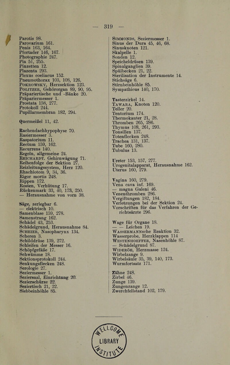 Parotis 98. Parovarium 161. Penis 168, 164. Pfortader 146, 167. Photographie 247. Pia 51, 255. Pinzetten 12. Plazenta 293. Plexus coeliacus 152. Pneumothorax 108, 108, 126. Pokrowsky, Herzsektion 123. Politzer, Gehörorgan 89, 90, 95. Präpariertische und -Bänke 20. Präpariermesser 1. Prostata 158, 277. Protokoll 244. Pupillarmembran 182, 294. Quermeißel 11, 42. Rachendachhypophyse 70. Rasiermesser 3. Raspatorium 11. Rectum 159, 162. Recurrens 140. Regeln, allgemeine 24. Reichardt. Gehirnwägung 71. Reihenfolge der Sektion 27. Reizleitungssystem, Herz 120. Rhachiotom 9, 34, 36. Rigor mortis 248. Rippen 172. Rosten, Verhütung 17. Rückenmark 33, 40, 173, 250. — Herausnahme von vorn 38. Säge, zerlegbar 6. — elektrisch 10. Samenblase 159, 278. Samenstrang 162. Schädel 43, 253. Schädelgrund, Herausnahme 84. Scheier, Nasopharynx 134. Scheren 3. Schilddrüse 139, 272. Schleifen der Messer 16. Schöpfgefäße 17. Schwämme 18. Sektionsprotokoll 244. Senkungsflecken 248. Serologie 27. Seziermesser 1. Seziersaal, Einrichtung 20. Sezierschürze 22. Seziertisch 21, 22. Siebbeinhöhle 85. Simmonds, Seziermesser 1. Sinus der Dura 45, 46, 68. Sinusknoten 121. Skalpelle 1. Sonden 12. Speicheldrüsen 139. Spinalganglien 39. Spülbecken 21, 22. Sterilisation der Instrumente 14. Stichsäge 6. Stirnbeinhöhle 85. Sympathicus 140, 170. Tasterzirkel 14. Tawara, Knoten 120. Teller 20. Tentorium 174. Thermokauter 21, 28. Thromben 265, 286. Thymus 108, 261, 293. Tonsillen 137. Totenflecken 248. Trachea 131, 137. Tube 160, 280. Tubulus 13. Ureter 153, 157, 277. Urogenitalapparat, Herausnahme 162. Uterus 160, 279. Vagina 160, 279. Vena cava inf. 169. — magna Galeni 46. Venenthromben 286. Vergiftungen 182, 184. Verletzungen bei der Sektion 24. Vorschriften für das Verfahren der Ge¬ richtsärzte 296. Wage für Organe 18. -Leichen 19. WASSERMAisnsrsche Reaktion 32. Wasserprobe, Herzklappen 114 Westenhoeffer, Nasenhöhle 87. — Schädelgrund 87. Wideröe, Herzmasse 124. Wirbelzange 9. Wirbelsäule 35, 39, 140, 173. Wurmfortsatz 171. Zähne 248. Zirbel 46. Zunge 139. Zungenzange 12. Zwerchfellstand 102, 179. LIBRARY i.