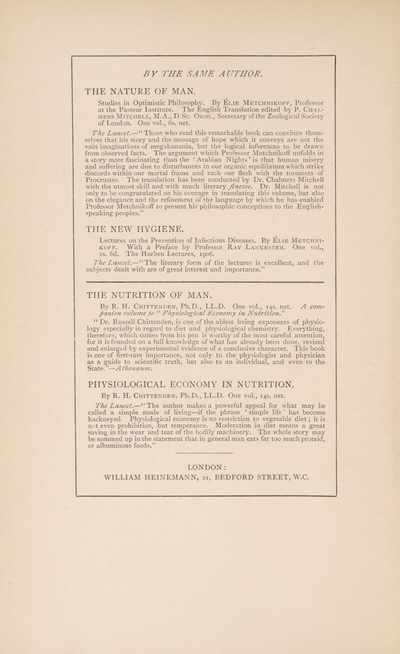 BY THE SAME AUTHOR. THE NATURE OF MAN. Studies in Optimistic Philosophy. By Elie Metchnikoff, Professor at the Pasteur Institute. The English Translation edited by P. Chal¬ mers Mitchell, M.A., D.Sc. Oxon., Secretary of the Zoological Society of London. One vol., 6s. net. The Lancet.—“Those who read this remarkable book can convince them¬ selves that his story and the message of hope which it conveys are not the vain imaginations of megalomania, but the logical inferences to be drawn from observed facts. The argument which Professor Metchnikoff unfolds in' a story more fascinating than the ‘Arabian Nights’is that human misery and suffering are due to disturbances in our organic equilibrium which strike discords within our mortal frame and rack our flesh with the torments of Procrustes. The translation has been conducted by Dr. Chalmers Mitchell with the utmost skill and with much literary finesse. Dr. Mitchell is not only to be congratulated on his courage in translating this volume, but also on the elegance and the refinement of the language by which he has enabled Professor Metchnikoff to present his philosophic conceptions to the English- speaking peoples.” THE NEW HYGIENE. Lectures on the Prevention of Infectious Diseases. By Elie Metchni¬ koff. With a Preface by Professor Ray Lankester. One vol., 2S. 6d. The Harben Lectures, 1906. The Lancet.—“The literary form of the lectures is excellent, and the subjects dealt with are of great interest and importance.” THE NUTRITION OF MAN. By R. H. Chittenden, Ph.D., LL.D. One vol., 14s. net. A com¬ panion volume to “ Physiological Economy in Nutrition. “ Dr. Russell Chittenden, is one of the ablest living exponents of physio¬ logy especially in regard to diet and physiological chemistry. Everything, therefore, which comes from his pen is worthy of the most careful attention, for it is founded on a full knowledge of what has already been done, revised and enlarged by experimental evidence of a conclusive character. This book is one of first-rate importance, not only to the physiologist and physician as a guide to scientific truth, but also to an individual, and even to the State.”—A the7iceum. PHYSIOLOGICAL ECONOMY IN NUTRITION. By R. H. Chittenden, Ph.D., LL.D. One vol., 14s. net. The La7tcet.—“The author makes a powerful appeal for what may be called a simple mode of living—if the phrase ‘ simple life ’ has become hackneyed. Physiological economy is no restriction to vegetable diet ; it is not even prohibition, but temperance. Moderation in diet means a great saving in the wear and tear of the bodily machinery. The whole story may be summed up in the statement that in general man eats far too much proteid, or albuminous foods.” LONDON : WILLIAM HEINEMANN, 21, BEDFORD STREET, W.C.