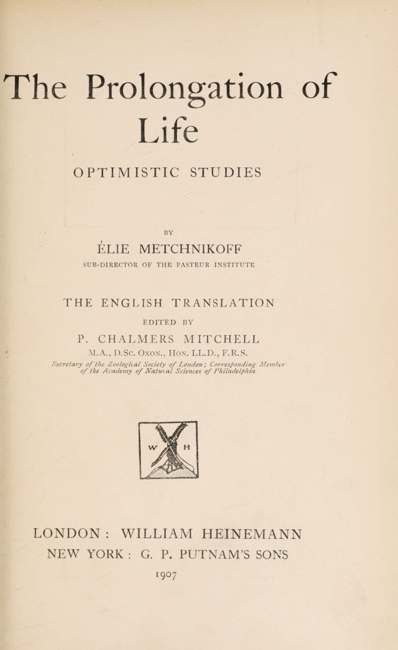 Life OPTIMISTIC STUDIES BY ÉLIE METCHNIKOFF SUB-DIRECTOR OF TPIE PASTEUR INSTITUTE THE ENGLISH TRANSLATION EDITED BY P. CHALMERS MITCHELL M.A., I).Sc. Oxon., IIon. LL.D., F.R.S. Secret ar-y of the Zoological Society of London ; Corresponding Member of the Academy of Natural Sciences of Philadelphia LONDON : WILLIAM HEINEMANN NEW YORK : G. P. PUTNAM’S SONS