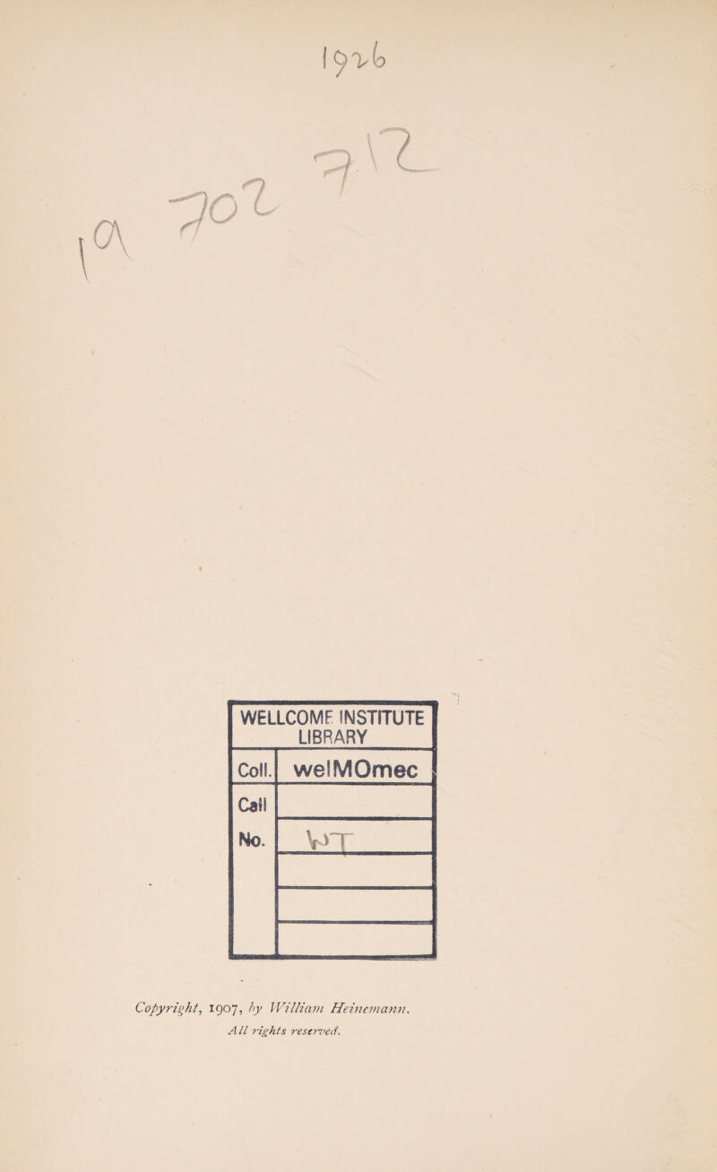 WELLCOME INSTITUTE LIBRARY Coll. we'MOmec Cal! No. ¥>T Copyright, 1907, by William Heinemann. A II rights rescT-T’ed.