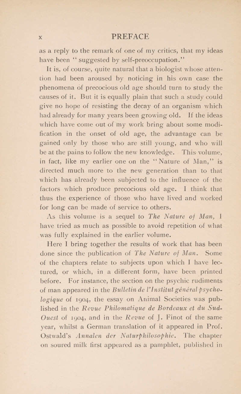 as a reply to the remark of one of my critics, that my ideas have been “ suggested by self-preoccupation.” It is, of course, quite natural that a biologist whose atten¬ tion had been aroused by noticing in his own case the phenomena of precocious old age should turn to study the causes of it. But it is equally plain that such a study could give no hope of resisting the decay of an organism which had already for many years been growing old. If the ideas which have come out of my work bring about some modi¬ fication in the onset of old age, the advantage can be gained only by those who are still young, and who will be at the pains to follow the new knowledge. This volume, in fact, like my earlier one on the “Nature of Man,” is directed much more to the new generation than to that which has already been subjected to the influence of the factors which produce precocious old age. I think that thus the experience of those who have lived and worked for long can be made of service to others. As this volume is a sequel to The Nature oj Man, I have tried as much as possible to avoid repetition of what was fully explained in the earlier volume. Here I bring together the results of work that has been done since the publication of The Nature of Man. Some of the chapters relate to subjects upon which I have lec¬ tured, or which, in a different form, have been printed before. For instance, the section on the psychic rudiments of man appeared in the Bulletin de VInstitut général psycho¬ logique of 1904, the essay on Animal Societies was pub¬ lished in the Revue Philomatique de Bordeaux et du Sud- Ouest of 1904, and in the Revue of J. Finot of the same year, whilst a German translation of it appeared in Prof. Ostwald’s Annalcn der Naturphilosophie. The chapter on soured milk first appeared as a pamphlet, published in