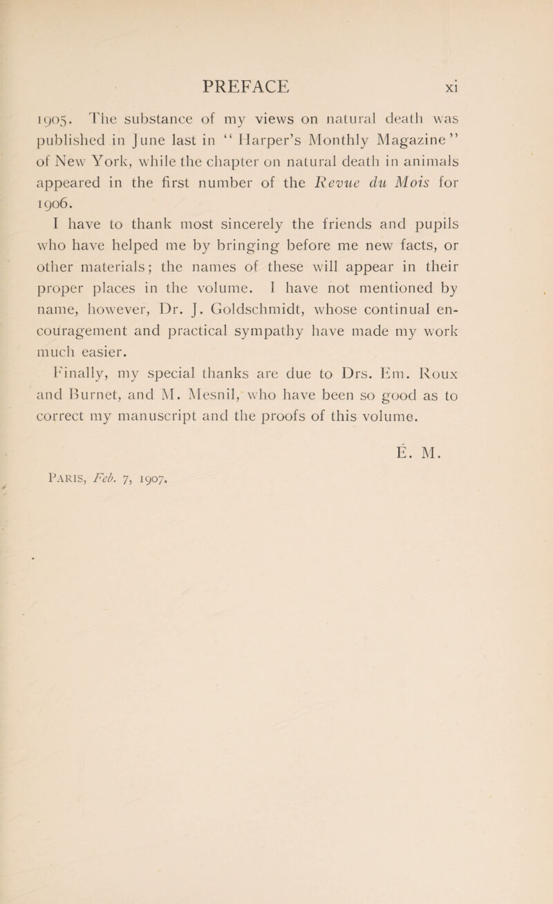 1905. The substance of my views on natural death was published in June last in “ Harper’s Monthly Magazine” of New York, while the chapter on natural death in animals appeared in the first number of the Revue du Mois for 1906. I have to thank most sincerely the friends and pupils who have helped me by bringing before me new facts, or other materials ; the names of these will appear in their proper places in the volume. I have not mentioned by name, however, Dr. ]. Goldschmidt, whose continual en¬ couragement and practical sympathy have made my work much easier. Finally, my special thanks are due to Drs. Em. Roux and Burnet, and M. Mesnil, who have been so good as to correct my manuscript and the proofs of this volume. É. M. Paris, Feb. 7, 1907.