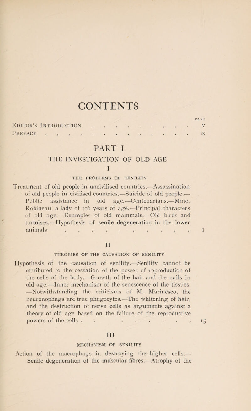 CONTENTS PAGE Editor’s Introduction.v Preface.ix PART I THE INVESTIGATION OF OLD AGE I THE PROBLEMS OF SENILITY Treatment of old people in uncivilised countries.-—Assassination of old people in civilised countries.—Suicide of old people.— Public assistance in old age.—Centenarians.—Mme. Robineau, a lady of 106 years of age.—Principal characters of old age.—Examples of old mammals.—Old birds and tortoises.—Elypothesis of senile degeneration in the lower animals .......... i II THEORIES OF THE CAUSATION OF SENILITY Hypothesis of the causation of senility.—Senility cannot be attributed to the cessation of the power of reproduction of the cells of the body.—Growth of the hair and the nails in old age.—Inner mechanism of the senescence of the tissues. -—Notwithstanding the criticisms of M. Marinesco, the neuronophags are true phagocytes.—The whitening of hair, and the destruction of nerve cells as arguments against a theory of old age based on the failure of the reproductive powers of the cells . . ...... 15 III MECHANISM OF SENILITY Action of the macrophags in destroying the higher cells.— Senile degeneration of the muscular fibres.—Atrophy of the