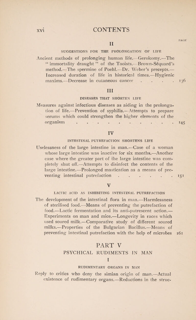 PAGE II SUGGESTIONS FOR THE PROLONGATION OF LIFE Ancient methods of prolonging- human life.—Gerokomy.—The “ immortality draught ” of the Taoists.-—Brown-Séquard’s method.—The spermine of Poehl.—Dr. Weber’s precepts.— Increased duration of life in historical times.—Hygienic maxims.—Decrease in cutaneous cancer .... 136 III DISEASES THAT SHORTEN LIFE Measures against infectious diseases as aiding in the prolonga¬ tion of life.—Prevention of syphilis.—Attempts to prepare serums which could strengthen the higher elements of the organism .......... 145 IV INTESTINAL PUTREFACTION SHORTENS LIFE Uselessness of the large intestine in man.—Case of a woman whose large intestine was inactive for six months.—Another case where the greater part of the large intestine was com¬ pletely shut off.—Attempts to disinfect the contents of the large intestine.—Prolonged mastication as a means of pre¬ venting intestinal putrefaction . . . . . 151 V LACTIC ACID AS INHIBITING INTESTINAL PUTREFACTION The development of the intestinal flora in man.—Harmlessness of sterilised food.-—Means of preventing the putrefaction of food.—Lactic fermentation and its anti-putrescent action.— Experiments on man and mice.—Longevity in races which used soured milk.—Comparative study of different soured milks.—Properties of the Bulgarian Bacillus.—Means of preventing intestinal putrefaction with the help of microbes 161 PART V PSYCHICAL RUDIMENTS IN MAN I RUDIMENTARY ORGANS IN MAN Reply to critics who deny the simian origin of man.—Actual existence of rudimentary organs.—Reductions in the struc-