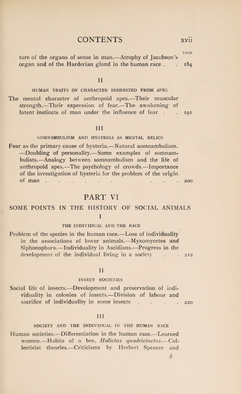 I'AGE ture of the organs of sense in man.—Atrophy of Jacobson’s organ and of the Harderian gland in the human race . . 184 II HUMAN TRAITS OF CHARACTER INHERITED FROM APES The mental character of anthropoid apes.—Their muscular strength.—Their expression of fear.—The awakening of latent instincts of man under the influence of fear . .191 III SOMNAMBULISM AND HYSTERIA AS MENTAL RELICS Fear as the primary cause of hysteria.—Natural somnambulism. —Doubling of personality.—Some examples of somnam¬ bulists.—Analogy between somnambulism and the life of anthropoid apes.—The psychology of crowds.—Importance of the investigation of hysteria for the problem of the origin of man ...... ... 200 PART VI SOME POINTS IN THE HISTORY OF SOCIAL ANIMALS I THE INDIVIDUAL AND THE RACE Problem of the species in the human race.—Loss of individuality in the associations of lower animals.—Myxomycètes and Siphonophora.—Individuality in Ascidians.—Progress in the development of the individual living in a society . .212 II INSECT SOCIETIES Social life of insects.—Development and preservation of indi¬ viduality in colonies of insects.—Division of labour and sacrifice of individuality in some insects .... 220 III SOCIETY AND THE INDIVIDUAL IN THE HUMAN RACE Human societies.—Differentiation in the human race.—Learned women.—Habits of a bee, Halictus quadricinctus.—Col¬ lectivist theories.—Criticisms by Herbert Spencer and b