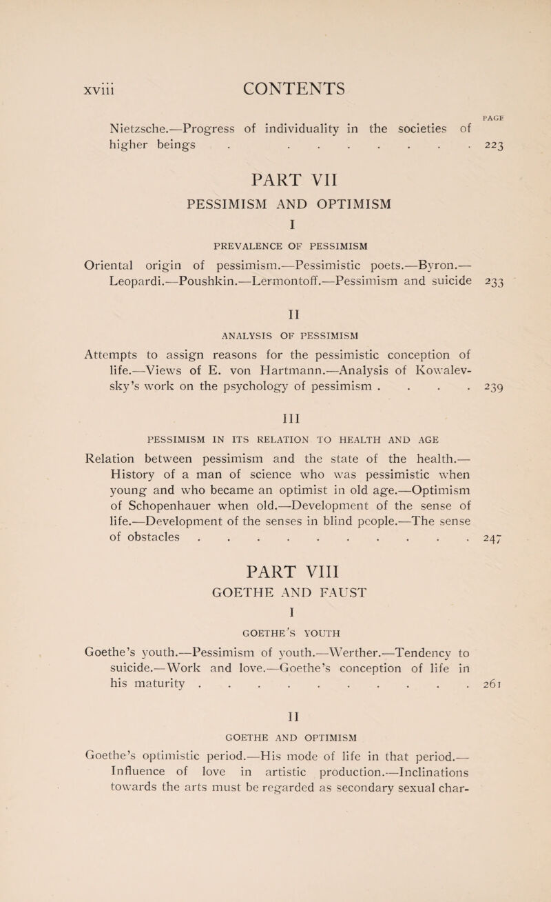 PAGE Nietzsche.—Progress of individuality in the societies of higher beings . ....... 223 PART VII PESSIMISM AND OPTIMISM I PREVALENCE OF PESSIMISM Oriental origin of pessimism.—Pessimistic poets.—Byron.— Leopardi.—Poushkin.—Lermontoff.—Pessimism and suicide 233 II ANALYSIS OF PESSIMISM Attempts to assign reasons for the pessimistic conception of life.—Views of E. von Hartmann.—Analysis of Kowalev- sky’s work on the psychology of pessimism .... 239 III PESSIMISM IN ITS RELATION TO HEALTH AND AGE Relation between pessimism and the state of the health.— History of a man of science who was pessimistic when young and who became an optimist in old age.—Optimism of Schopenhauer when old.—Development of the sense of life.—Development of the senses in blind people.—The sense of obstacles .......... 247 PART VIII GOETHE AND FAUST I GOETHE ’S YOUTH Goethe’s youth.—Pessimism of youth.—Werther.—Tendency to suicide.—Work and love.—Goethe’s conception of life in his maturity . . . . . . . . . .261 II GOETHE AND OPTIMISM Goethe’s optimistic period.—His mode of life in that period.— Influence of love in artistic production.—Inclinations towards the arts must be regarded as secondary sexual char-