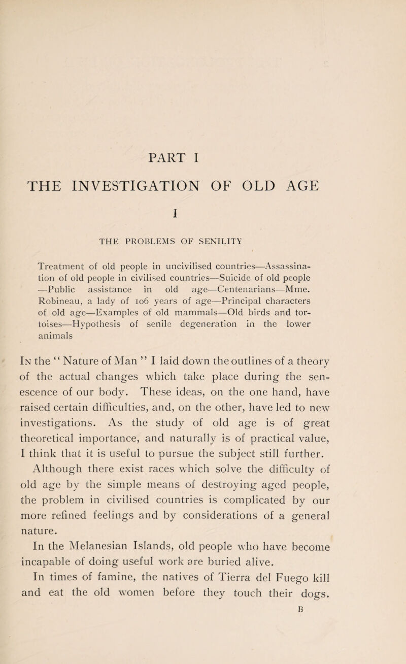 THE INVESTIGATION OF OLD AGE I THE PROBLEMS OF SENILITY Treatment of old people in uncivilised countries—Assassina¬ tion of old people in civilised countries—Suicide of old people —Public assistance in old age—Centenarians—Mme. Robineau, a lady of 106 years of age—Principal characters of old age—Examples of old mammals—Old birds and tor¬ toises—Hypothesis of senile degeneration in the lower animals In the “ Nature of Man ” I laid down the outlines of a theory of the actual changes which take place during the sen¬ escence of our body. These ideas, on the one hand, have raised certain difficulties, and, on the other, have led to new investigations. As the study of old age is of great theoretical importance, and naturally is of practical value, I think that it is useful to pursue the subject still further. Although there exist races which solve the difficulty of old age by the simple means of destroying aged people, the problem in civilised countries is complicated by our more refined feelings and by considerations of a general nature. In the Melanesian Islands, old people who have become incapable of doing useful work are buried alive. In times of famine, the natives of Tierra del Fuego kill and eat the old women before they touch their dogs. B