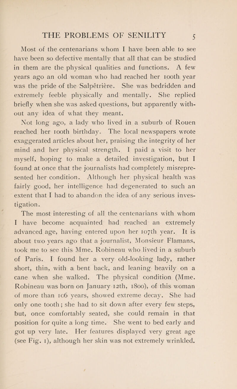 Most of the centenarians whom I have been able to see have been so defective mentally that all that can be studied in them are the physical qualities and functions. A few years ago an old woman who had reached her iooth year was the pride of the Salpêtrière. She was bedridden and extremely feeble physically and mentally. She replied briefly when she was asked questions, but apparently with¬ out any idea of what they meant. Not long ago, a lady who lived in a suburb of Rouen reached her iooth birthday. The local newspapers wrote exaggerated articles about her, praising the integrity of her mind and her physical strength. I paid a visit to her myself, hoping to make a detailed investigation, but I found at once that the journalists had completely misrepre¬ sented her condition. Although her physical health was fairly good, her intelligence had degenerated to such an extent that I had to abandon the idea of any serious inves¬ tigation. The most interesting of all the centenarians with whom I have become acquainted had reached an extremely advanced age, having entered upon her 107th year. It is about two years ago that a journalist, Monsieur Flamans, took me to see this Mme. Robineau who lived in a suburb of Paris. I found her a very old-looking lady, rather short, thin, with a bent back, and leaning heavily on a cane when she walked. The physical condition (Mme. Robineau was born on January 12th, 1800), of this woman of more than ic6 years, showed extreme decay. She had only one tooth ; she had to sit down after every few steps, but, once comfortably seated, she could remain in that position for quite a long time. She went to bed early and got up very late. Her features displayed very great age (see Fig. 1), although her skin was not extremely wrinkled.