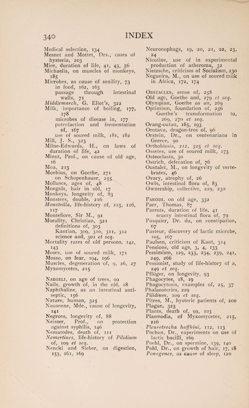 Medical selection, 134 Mesnet and Mottet, Drs., cases of hysteria, 203 Mice, duration of life, 41, 43, 56 Michaelis, on muscles of monkeys, i85 Microbes, as cause of senility, 73 in food, 162, 163 passage through intestinal walls, 71 Middlemarch, G. Eliot’s, 322 Milk, importance of boiling, 177, microbes of disease in, 177 putrefaction and fermentation of, 167 use of soured milk, 1S1, 182 Mill, J. S., 323 Milne-Ed wards, H., on laws of duration of life, 42 Minot, Prof., on cause of old age, 16 Moa, 213 Moebius, on Goethe, 271 on Schopenhauer, 255 Molluscs, ages of, 48 Mongols, hair in old, 17 Monkeys, longevity of, S3 Monsters, double, 216 Monstrilla, life-history of, 115, 116, 117 Montefiore, Sir M., 91 Morality, Christian, 321 definitions of, 303 Kantian, 309, 310, 311, 312 science and, 301 et seq. Mortality rates of old persons, 142, M3 Moses, use of soured milk, 171 Mosso, on fear, 194, 196 Muscles, degeneration of, 9, 26, 27 Myxomycètes, 215 Naegeli, on age of trees, 99 Nails, growth of, in the old, 18 Naphthaline, as an intestinal anti¬ septic, 156 Nature, human, 325 Nausenne, Mde., cause of longevity, 141 Negroes, longevity of, 88 Neisser, Prof., on protection against syphilis, 146 Nematodes, death of, 111 Nemertines, life-history of Pilidium of, 109 et seq. Neneki and Sieber, on digestion, 153, 161, 169 Neuronophags, 19, c20, 21, 22, 23, 24 Nicotine, use of in experimental production of atheroma, 32 Nietzsche, criticism of Socialism, 230 Nogueira, M., on use of soured milk in Africa, 172, 174 Obstacles, sense of, 258 Old age, Goethe and, 279 et seq. Olympian, Goethe as an, 269 Optimism, foundation of, 256 Goethe’s transformation to, 269, 270 et seq. Orang-outan, 185, 193 Orotava, dragon-tree of, 96 Orstein, Dr., on centenarians in Greece, 90 Orthobiosis, 212, 325 et seq. Ossetes, use of soured milk, 173 Osteoclasts, 30 Ostrich, defecation of, 76 Oustalet, M., on longevity of verte¬ brates, 46 Ovary, atrophy of, 26 Owls, intestinal flora of, S3 Ownership, collective, 229, 230 Parodi, on old age, 332 Parr, 'Thomas, 87 Parrots, duration of life, 41 scanty intestinal flora of, 79 Pasquier, Dr. du, on constipation, 67 Pasteur, discovery of lactic microbe, io5, 167 # . Paulsen, criticism of Kant, 314 Pensions, old age, 3, 4, 133 Pessimism, 129, 233, 234, 239, 241, 249, 266 Pessimist, study of life-history of a, 249 et seq. Pfliiger, on longevit}7, 93 Phagocytes, 18, 19 Phagocytosis, examples of, 25, 37 Phalansteries, 229 Pilidium, 109 et seq. Pitres, M., hysteric patients of, 200 Plague, 323 Plants, death of, 99, 103 Plasmodia, of Myxomycètes, 215, 216 Pleurotrocha haffkini, 112, 113 Pochon, Dr., experiments on use of lactic bacilli, 169 Poehl, Dr., on spermine, 139, 140 PohJ, Dr., on growth of hair, 17, 18 Ponogenes, as cause of sleep, 120