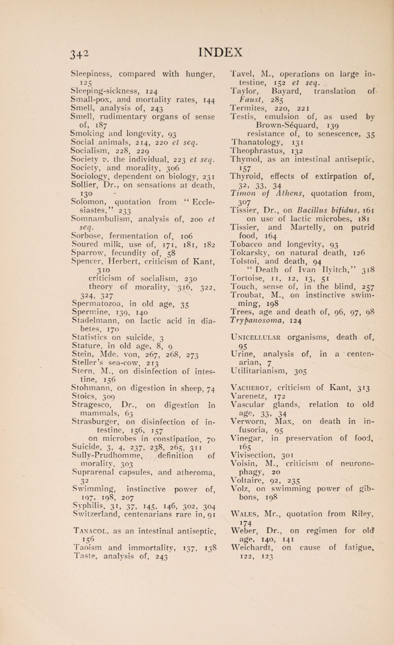 3+2 Sleepiness, compared with hunger, 125 Sleeping-sickness, 124 Small-pox, and mortality rates, 144 Smell, analysis of, 243 Smell, rudimentary organs of sense of, 187 Smoking and longevity, 93 Social animals, 214, 220 et seq. Socialism, 228, 229 Society v. the individual, 223 et seq. Society, and morality, 306 Sociology, dependent on biology, 231 Sollier, Dr., on sensations at death, 130 Solomon, quotation from “ Eccle¬ siastes,” 233 Somnambulism, analysis of, 200 et seq. Sorbose, fermentation of, 106 Soured milk, use of, 171, 181, 182 Sparrow, fecundity of, 58 Spencer, Herbert, criticism of Kant, 3 jo criticism of socialism, 230 theory of morality, 316, 322, 324, 327 Spermatozoa, in old age, 35 Spermine, 139, 140 Stadelmann, on lactic acid in dia¬ betes, 170 Statistics on suicide, 3 Stature, in old age, 8, 9 Stein, Mcle. von, 267, 268, 273 Steller’s sea-cow, 213 Stern, M., on disinfection of intes¬ tine, 156 Stohmann, on digestion in sheep, 74 Stoics, 309 Stragesco, Dr., on digestion in mammals, 63 Strasburger, on disinfection of in¬ testine, 156, 157 on microbes in constipation, 70 Suicide, 3, 4, 237, 238, 265, 311 Sully-Prudhomme, definition of morality, 303 Suprarenal capsules, and atheroma, 32 Swimming, instinctive power of, 197» 198, 207 Syphilis, 31, 37, 145, 146, 302, 304 Switzerland, centenarians rare in, 91 Tanacol, as an intestinal antiseptic, , t5.6 1 aoism and immortality, 137, 138 Tavel, M., operations on large in¬ testine, 152 et seq. Taylor, Bayard, translation of Faust, 285 Termites, 220, 221 Testis, emulsion of, as used by Brown-Séquard, 139 resistance of, to senescence, 35 Thanatology, 131 Theophrastus, 132 Thymol, as an intestinal antiseptic, 157 . Thyroid, effects of extirpation of, 32, 33, 34 Timon of Athens, quotation from, 307 Tissier, Dr., on Bacillus bifidus, 161 on use of lactic microbes, 181 Tissier, and Martelly, on putrid food, 164 Tobacco and longevity, 93 Tokarsky, on natural death, 126 Tolstoi, and death, 94 “ Death of Ivan Ilyitch,” 318 Tortoise, 11, 12, 13, 51 Touch, sense of, in the blind, 257 Troubat, M., on instinctive swim¬ ming, 198 Trees, age and death of, 96, 97, 98 Trypanosoma, 124 Unicellular organisms, death of, 95 Urine, analysis of, in a centen¬ arian, 7 Utilitarianism, 305 Vacherot, criticism of Kant, 313 Varenetz, 172 Vascular glands, relation to old age, 33, 34 Verworn, Max, on death in in¬ fusoria, 95 Vinegar, in preservation of food, 165 Vivisection, 301 Voisin, M., criticism of neurono¬ phagy, 20 Voltaire, 92, 235 Volz, on swimming power of gib¬ bons, 198 Wales, Mr., quotation from Riley, 174 Weber, Dr., on regimen for old age, 140, 141 Weichardt, on cause of fatigue,