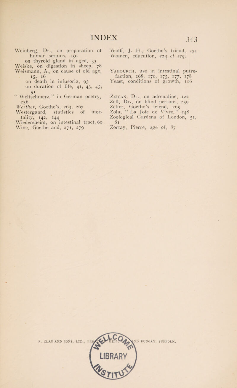 Weinberg, Dr., on preparation of human serums, 150 on thyroid gland in aged, 33 Weiske, on digestion in sheep, 78 \\ ’eismann, A., on cause of old age, 15» 16 on death in infusoria, 95 on duration of life, 41, 43, 45, 51 “ Weltschmerz,” in German poetry, 236 Werther, Goethe’s, 263, 267 Westergaard, statistics of mor¬ tality, 142, 144 Wiedersheim, on intestinal tract, 60 Wine, Goethe and, 271, 279 Wolff, J. 11., Goethe’s friend, 271 Women, education, 224 et seq. Yaiiourtii, use in intestinal putre¬ faction, 168, 170, 175, 177, 178 Yeast, conditions of growth, 106 Zeigan, Dr., on adrenaline, 122 Zell, Dr., on blind persons, 239 Zelter, Goethe’s friend, 265 Zola, “La Joie de Yivre,” 248 Zoological Gardens of London, 51, 81 Zortay, Pierre, age of, 87 R. CLAY AND SONS, LTD., BRB ND BUNGAY, SUFFOLK.