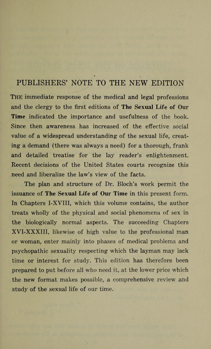 PUBLISHERS' NOTE TO THE NEW EDITION The immediate response of the medical and legal professions and the clergy to the first editions of The Sexual Life of Our Time indicated the importance and usefulness of the book. Since then awareness has increased of the effective social value of a widespread understanding of the sexual life, creat¬ ing a demand (there was always a need) for a thorough, frank and detailed treatise for the lay reader’s enlightenment. Recent decisions of the United States courts recognize this need and liberalize the law’s view of the facts. The plan and structure of Dr. Bloch’s work permit the issuance of The Sexual Life of Our Time in this present form. In Chapters I-XVIII, which this volume contains, the author treats wholly of the physical and social phenomena of sex in the biologically normal aspects. The succeeding Chapters XVI-XXXIII, likewise of high value to the professional man or woman, enter mainly into phases of medical problems and psychopathic sexuality respecting which the layman may lack time or interest for study. This edition has therefore been prepared to put before all who need it, at the lower price which the new format makes possible, a comprehensive review and study of the sexual life of our time.