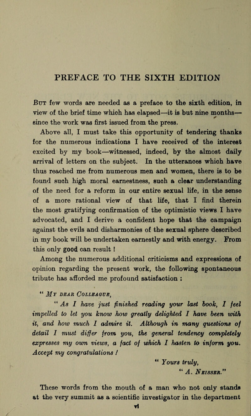 But few words are needed as a preface to the sixth edition, in view of the brief time which has elapsed—it is but nine months— since the work was first issued from the press. Above all, I must take this opportunity of tendering thanks for the numerous indications I have received of the interest excited by my book—witnessed, indeed, by the almost daily arrival of letters on the subject. In the utterances which have thus reached me from numerous men and women, there is to be found such high moral earnestness, such a clear understanding of the need for a reform in our entire sexual life, in the sense of a more rational view of that life, that I find therein the most gratifying confirmation of the optimistic views I have advocated, and I derive a confident hope that the campaign against the evils and disharmonies of the sexual sphere described in my book will be undertaken earnestly and with energy. From this only good can result! Among the numerous additional criticisms and expressions of opinion regarding the present work, the following spontaneous tribute has afforded me profound satisfaction : “ My dear Colleague, “ As I have just finished reading your last hook, I feel impelled to let you know how greatly delighted I have been with it,, and how much I admire it. Although in many questions of detail I must differ from you, the general tendency completely expresses my own views, a fact of which I hasten to inform you. Accept my congratulations ! “ Yours truly, “ A. Nbisser.” These words from the mouth of a man who not only stands at the very summit as a scientific investigator in the department ▼I