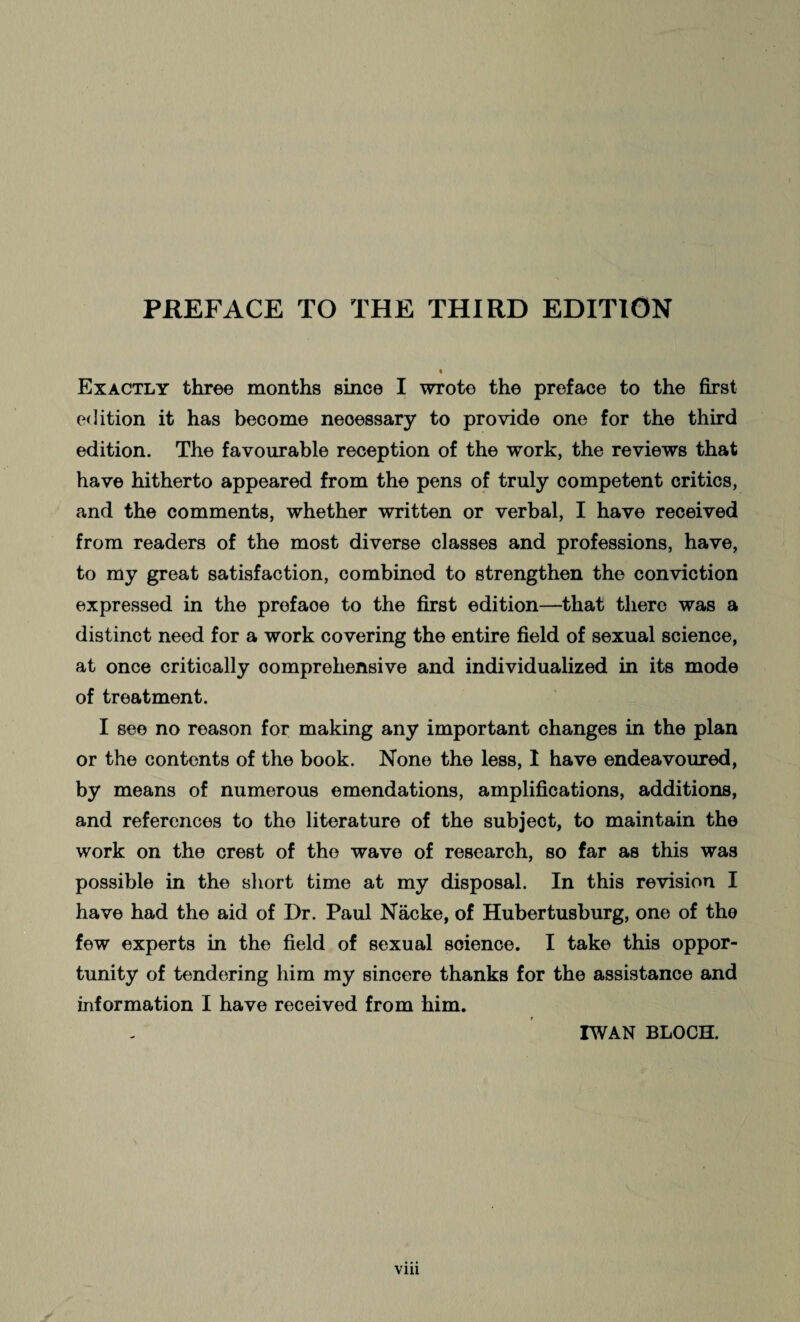 Exactly three months since I wrote the preface to the first edition it has become neoessary to provide one for the third edition. The favourable reception of the work, the reviews that have hitherto appeared from the pens of truly competent critics, and the comments, whether written or verbal, I have received from readers of the most diverse classes and professions, have, to my great satisfaction, combined to strengthen the conviction expressed in the preface to the first edition—that there was a distinct need for a work covering the entire field of sexual science, at once critically comprehensive and individualized in its mode of treatment. I see no reason for making any important changes in the plan or the contents of the book. None the less, I have endeavoured, by means of numerous emendations, amplifications, additions, and references to the literature of the subject, to maintain the work on the crest of the wave of research, so far as this was possible in the short time at my disposal. In this revision I have had the aid of Dr. Paul Näcke, of Hubertusburg, one of the few experts in the field of sexual science. I take this oppor¬ tunity of tendering him my sincere thanks for the assistance and information I have received from him. IWAN BLOCH.