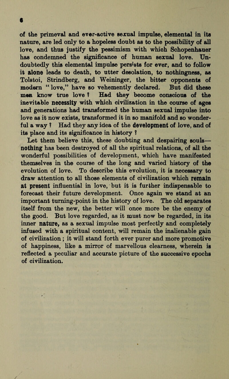 of the primeval and ever-active sexual impulse, elemental in its nature, are led only to a hopeless doubt as to the possibility of all love, and thus justify the pessimism with which Schopenhauer has condemned the significance of human sexual love. Un¬ doubtedly this elemental impulse persists for ever, and to follow it alone leads to death, to utter desolation, to nothingness, as Tolstoi, Strindberg, and Weininger, the bitter opponents of modern “ love,” have so vehemently declared. But did these men know true love ? Had they become conscious of the inevitable necessity with which civilization in the course of ages and generations had transformed the human sexual impulse into love as it now exists, transformed it in so manifold and so wonder¬ ful a way ? Had they any idea of the development of love, and of its place and its significance in history ? Let them believe this, these doubting and despairing souls— nothing has been destroyed of all the spiritual relations, of all the wonderful possibilities of development, which have manifested themselves in the course of the long and varied history of the evolution of love. To describe this evolution, it is necessary to draw attention to all those elements of civilization which remain at present influential in love, but it is further indispensable to forecast their future development. Once again we stand at an important turning-point in the history of love. The old separates itself from the new, the better will once more be the enemy of the good. But love regarded, as it must now be regarded, in its inner nature, as a sexual impulse most perfectly and completely infused with a spiritual content, will remain the inalienable gain of civilization ; it will stand forth ever purer and more promotive of happiness, like a mirror of marvellous clearness, wherein is reflected a peculiar and accurate picture of the successive epochs of civilization.