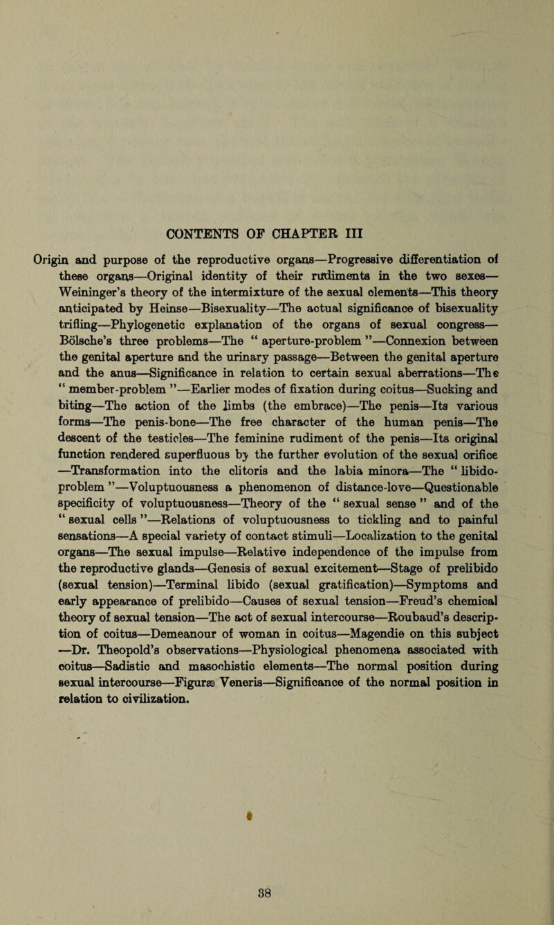 CONTENTS OF CHAPTER III Origin and purpose of the reproductive organs—Progressive differentiation of these organs—Original identity of their rudiments in the two sexes— Weininger’s theory of the intermixture of the sexual dements—This theory anticipated by Heinse—Bisexuality—The actual significance of bisexuality trifling—Phylogenetic explanation of the organs of sexual congress— Bolsche’s three problems—The “ aperture-problem ”—Connexion between the genital aperture and the urinary passage—Between the genital aperture and the anus—Significance in relation to certain sexual aberrations—The “ member-problem ”—Earlier modes of fixation during coitus—Sucking and biting—The action of the limbs (the embrace)—The penis—Its various forms—The penis-bone—The free character of the human penis—The descent of the testicles—The feminine rudiment of the penis—Its original function rendered superfluous bj the further evolution of the sexual orifice —Transformation into the clitoris and the labia minora—The “ libido- problem ”—Voluptuousness a phenomenon of distance-love—Questionable specificity of voluptuousness—Theory of the “ sexual sense ” and of the “ sexual cells ”—Relations of voluptuousness to tickling and to painful sensations—A special variety of contact stimuli—Localization to the genital organs—The sexual impulse—Relative independence of the impulse from the reproductive glands—Genesis of sexual excitement—Stage of prelibido (sexual tension)—Terminal libido (sexual gratification)—Symptoms and early appearance of prelibido—Causes of sexual tension—Freud’s chemical theory of sexual tension—The act of sexual intercourse—Roubaud’s descrip¬ tion of coitus—Demeanour of woman in coitus—Magendie on this subject —Dr. Theopold’s observations—Physiological phenomena associated with coitus—Sadistic and masochistic elements—The normal position during sexual intercourse—Figure Veneris—Significance of the normal position in relation to civilization.