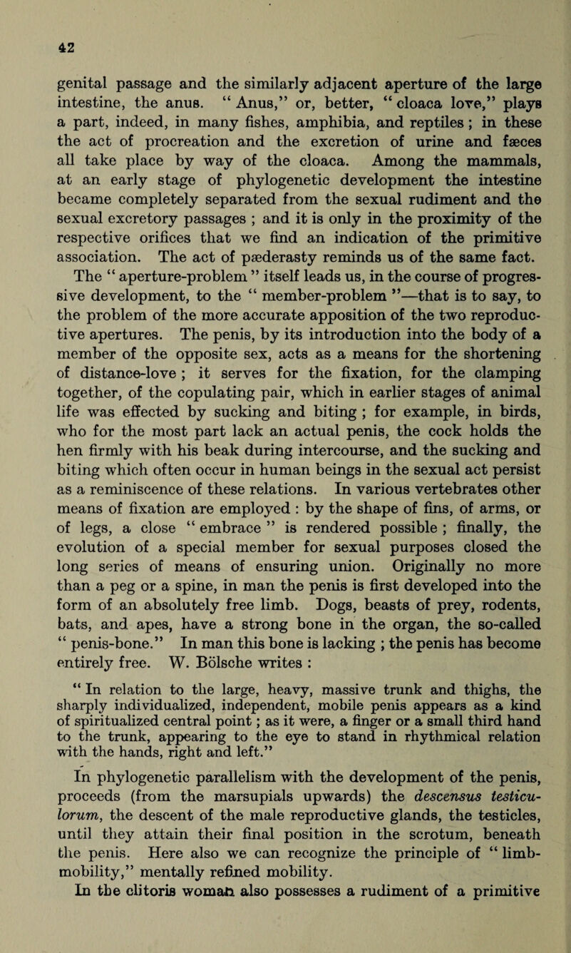 genital passage and the similarly adjacent aperture of the large intestine, the anus. “ Anus,” or, better, “ cloaca lore,” plays a part, indeed, in many fishes, amphibia, and reptiles; in these the act of procreation and the excretion of urine and faeces all take place by way of the cloaca. Among the mammals, at an early stage of phylogenetic development the intestine became completely separated from the sexual rudiment and the sexual excretory passages ; and it is only in the proximity of the respective orifices that we find an indication of the primitive association. The act of paederasty reminds us of the same fact. The “ aperture-problem ” itself leads us, in the course of progres¬ sive development, to the “ member-problem ”—that is to say, to the problem of the more accurate apposition of the two reproduc¬ tive apertures. The penis, by its introduction into the body of a member of the opposite sex, acts as a means for the shortening of distance-love ; it serves for the fixation, for the clamping together, of the copulating pair, which in earlier stages of animal life was effected by sucking and biting ; for example, in birds, who for the most part lack an actual penis, the cock holds the hen firmly with his beak during intercourse, and the sucking and biting which often occur in human beings in the sexual act persist as a reminiscence of these relations. In various vertebrates other means of fixation are employed : by the shape of fins, of arms, or of legs, a close “ embrace ” is rendered possible ; finally, the evolution of a special member for sexual purposes closed the long series of means of ensuring union. Originally no more than a peg or a spine, in man the penis is first developed into the form of an absolutely free limb. Dogs, beasts of prey, rodents, bats, and apes, have a strong bone in the organ, the so-called “ penis-bone.” In man this bone is lacking ; the penis has become entirely free. W. Bölsche writes : “ In relation to the large, heavy, massive trunk and thighs, the sharply individualized, independent, mobile penis appears as a kind of spiritualized central point; as it were, a finger or a small third hand to the trunk, appearing to the eye to stand in rhythmical relation with the hands, right and left.” In phylogenetic parallelism with the development of the penis, proceeds (from the marsupials upwards) the descensus testicu- lorum, the descent of the male reproductive glands, the testicles, until they attain their final position in the scrotum, beneath the penis. Here also we can recognize the principle of “ limb- mobility,” mentally refined mobility. In the clitoris woman also possesses a rudiment of a primitive