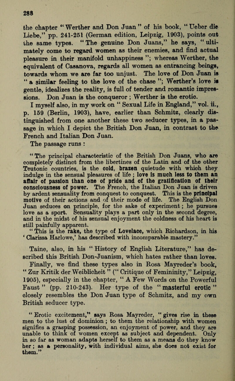 the chapter “ Werther and Don Juan ” of his book, “ Ueber die Liebe,” pp. 241-251 (German edition, Leipzig, 1903), points out the same types. “ The genuine Don Juans,” he says, “ ulti¬ mately come to regard women as their enemies, and find actual pleasure in their manifold unhappiness ”; whereas Werther, the equivalent of Casanova, regards all women as entrancing beings, towards whom we are far too unjust. The love of Don Juan is “ a similar feeling to the love of the chase ”; Werther’s love is gentle, idealizes the reality, is full of tender and romantio impres¬ sions. Don Juan is the conqueror ; Werther is the erotic. I myself also, in my work on “ Sexual Life in England,” vol. ii., p. 159 (Berlin, 1903), have, earlier than Schmitz, clearly dis¬ tinguished from one another these two seducer types, in a pas¬ sage in which I depict the British Don Juan, in contrast to the French and Italian Don Juan. The passage runs : “ The principal characteristic of the British Don Juans, who are completely distinct from the libertines of the Latin and of the other Teutonic countries, is the cold, brazen quietude with which they indulge in the sensual pleasures of life ; love is much less to them an affair of passion than one of pride and of the gratification of their consciousness of power. The French, the Italian Don Juan is driven by ardent sensuality from conquest to conquest. This is the principal motive of their actions and of their mode of life. The English Don Juan seduces on principle, for the sake of experiment; he pursues love as a sport. Sensuality plays a part only in the second degree, and in the midst of his sensual enjoyment the coldness of his heart is still painfully apparent. “ This is the rake, the type of Lovelace, which Richardson, in his ‘ Clarissa Harlowe,’ has described with incomparable mastery.” Taine, also, in his “ History of English Literature,” has de¬ scribed this British Don-Juanism, which hates rather than loves. Finally, we find these types also in Rosa Mayreder’s book, “ Zur Kritik der Weiblicheit ” (“ Critique of Femininity,” Leipzig, 1905), especially in the chapter, “ A Few Words on the Powerful Faust” (pp. 210-243). Her type of the “ ipasterful erotic” closely resembles the Don Juan type of Schmitz, and my own British seducer type. “ Erotic excitement,” says Rosa Mayreder, “ gives rise in these men to the lust of dominion ; to them the relationship with women signifies a grasping possession, an enjoyment of power, and they are unable to think of women except as subject and dependent. Only in so far as woman adapts herself to them as a means do they know her; as a personality, with individual aims, she does not exist for them.”