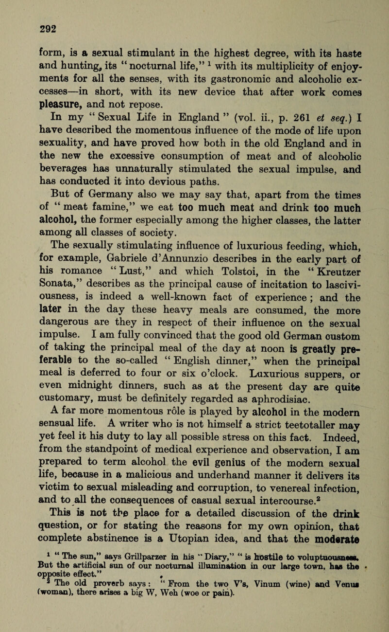 form, is a sexual stimulant in the highest degree, with its haste and hunting,its “nocturnal life,” 1 with its multiplicity of enjoy¬ ments for all the senses, with its gastronomic and alcoholic ex¬ cesses—in short, with its new device that after work comes pleasure, and not repose. In my “ Sexual Life in England ” (vol. ii., p. 261 et seq.) I have described the momentous influence of the mode of life upon sexuality, and have proved how both in the old England and in the new the excessive consumption of meat and of alcoholic beverages has unnaturally stimulated the sexual impulse, and has conducted it into devious paths. But of Germany also we may say that, apart from the times of “ meat famine,” we eat too much meat and drink too much alcohol, the former especially among the higher classes, the latter among all classes of society. The sexually stimulating influence of luxurious feeding, which, for example, Gabriele d’Annunzio describes in the early part of his romance “ Lust,” and which Tolstoi, in the “ Kreutzer Sonata,” describes as the principal cause of incitation to lascivi¬ ousness, is indeed a well-known fact of experience ; and the later in the day these heavy meals are consumed, the more dangerous are they in respect of their influence on the sexual impulse. I am fully convinced that the good old German custom of taking the principal meal of the day at noon is greatly pre¬ ferable to the so-called “ English dinner,” when the principal meal is deferred to four or six o’clock. Luxurious suppers, or even midnight dinners, such as at the present day are quite customary, must be definitely regarded as aphrodisiac. A far more momentous role is played by alcohol in the modern sensual life. A writer who is not himself a strict teetotaller may yet feel it his duty to lay all possible stress on this fact. Indeed, from the standpoint of medical experience and observation, I am prepared to term alcohol the evil genius of the modern sexual life, because in a malicious and underhand manner it delivers its victim to sexual misleading and corruption, to venereal infection, and to all the consequences of casual sexual intercourse.2 This is not the place for a detailed discussion of the drink question, or for stating the reasons for my own opinion, that complete abstinence is a Utopian idea, and that the moderate 1 “ The sun,” says Grillparzer in his “ Diary,” “ is hostile to voluptuousnett. But the artificial sun of our nocturnal illumination in our large town, has the • opposite effect.” , 2 The old proverb says: “ From the two V’s, Vinum (wine) and Venus (woman), there arises a big W, Weh (woe or pain).