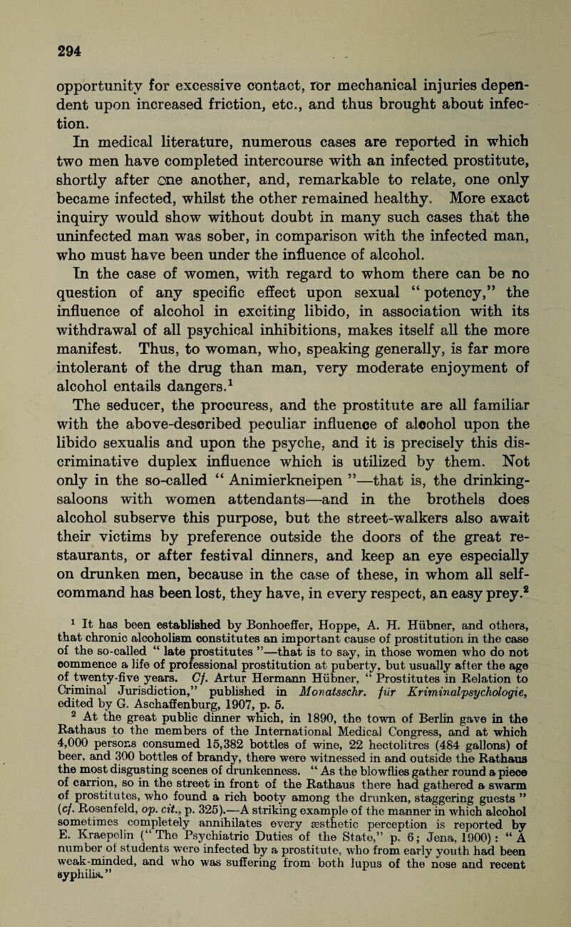 opportunity for excessive contact, ror mechanical injuries depen¬ dent upon increased friction, etc., and thus brought about infec¬ tion. In medical literature, numerous cases are reported in which two men have completed intercourse with an infected prostitute, shortly after one another, and, remarkable to relate, one only became infected, whilst the other remained healthy. More exact inquiry would show without doubt in many such cases that the uninfected man was sober, in comparison with the infected man, who must have been under the influence of alcohol. In the case of women, with regard to whom there can be no question of any specific effect upon sexual “ potency,” the influence of alcohol in exciting libido, in association with its withdrawal of all psychical inhibitions, makes itself all the more manifest. Thus, to woman, who, speaking generally, is far more intolerant of the drug than man, very moderate enjoyment of alcohol entails dangers.1 The seducer, the procuress, and the prostitute are all familiar with the above-described peculiar influence of alcohol upon the libido sexualis and upon the psyche, and it is precisely this dis¬ criminative duplex influence which is utilized by them. Not only in the so-called “ Animierkneipen ”—that is, the drinking- saloons with women attendants—and in the brothels does alcohol subserve this purpose, but the street-walkers also await their victims by preference outside the doors of the great re¬ staurants, or after festival dinners, and keep an eye especially on drunken men, because in the case of these, in whom all self- command has been lost, they have, in every respect, an easy prey.2 1 It has been established by Bonhoeffer, Hoppe, A. H. Hübner, and others, that chronic alcoholism constitutes an important cause of prostitution in the case of the so-called “ late prostitutes ”—that is to say, in those women who do not commence a life of professional prostitution at puberty, but usually after the age of twenty-five years. Cf. Artur Hermann Hübner, “ Prostitutes in Relation to Criminal Jurisdiction,” pubhshed in Monatsschr. für Kriminalpsychologie, edited by G. Aschaffenburg, 1907, p. 5. 2 At the great public dinner which, in 1890, the town of Berlin gave in the Rathaus to the members of the International Medical Congress, and at which 4,000 persons consumed 15,382 bottles of wine, 22 hectolitres (484 gallons) of beer, and 300 bottles of brandy, there were witnessed in and outside the Rathaus the most disgusting scenes of drunkenness. “ As the blowflies gather round a piece of carrion, so in the street in front of the Rathaus there had gathered a swarm of prostitutes, who found a rich booty among the drunken, staggering guests ” (cf. Rosenfeld, op. at., p. 325).—A striking example of the manner in which alcohol sometimes completely annihilates every aesthetic perception is reported by E. Rraepobn (“The Psychiatric Duties of the State,” p. 6; Jena, 1900): “A number of students were infected by a prostitute, who from early youth had been weak-minded, and who was suffering from both lupus of the nose and recent syphilis. ”