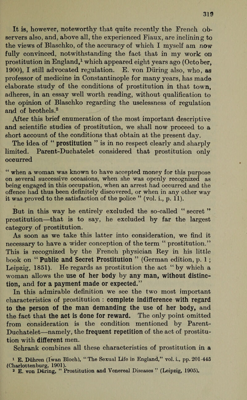 It is, however, noteworthy that quite recently the French ob¬ servers also, and, above all, the experienced Fiaux, are inclining to the views of Blaschko, of the accuracy of which I myself am now fully convinced, notwithstanding the fact that in my work on prostitution in England,1 which appeared eight years ago (October, 1900), I still advocated regulation. E. von Düring also, who, as professor of medicine in Constantinople for many years, has made elaborate study of the conditions of prostitution in that town, adheres, in an essay well worth reading, without qualification to the opinion of Blaschko regarding the uselessness of regulation and of brothels.2 After this brief enumeration of the most important descriptive and scientific studies of prostitution, we shall now proceed to a short account of the conditions that obtain at the present day. The idea of “ prostitution ” is in no respect clearly and sharply limited. Parent-Duchatelet considered that prostitution only occurred “ when a woman was known to have accepted money for this purpose on several successive occasions, when she was openly recognized as being engaged in this occupation, when an arrest had occurred and the offence had thus been definitely discovered, or when in any other way it was proved to the satisfaction of the police ” (vol. i., p. 11). But in this way he entirely excluded the so-called “ secret ” prostitution—that is to say, he excluded by far the largest category of prostitution. As soon as we take this latter into consideration, we find it necessary to have a wider conception of the term “ prostitution.” This is recognized by the French physician Rey in his little book on “ Public and Secret Prostitution ” (German edition, p. 1; Leipzig, 1851). He regards as prostitution the act “by which a woman allows the use of her body by any man, without distinc¬ tion, and for a payment made or expected.” In this admirable definition we see the two most important characteristics of prostitution : complete indifference with regard to the person of the man demanding the use of her body, and the fact that the act is done for reward. The only point omitted from consideration is the condition mentioned by Parent- Duchatelet—namely, the frequent repetition of the act of prostitu¬ tion with different men. Schrank combines all these characteristics of prostitution in a 1 E. Dühren (Iwan Bloch), “The Sexual Life in England,” vol. i., pp. 201-445 (Charlottenburg, 1901). 2 E. von Düring, “ Prostitution and Venereal Diseases ” (Leipzig, 1905).