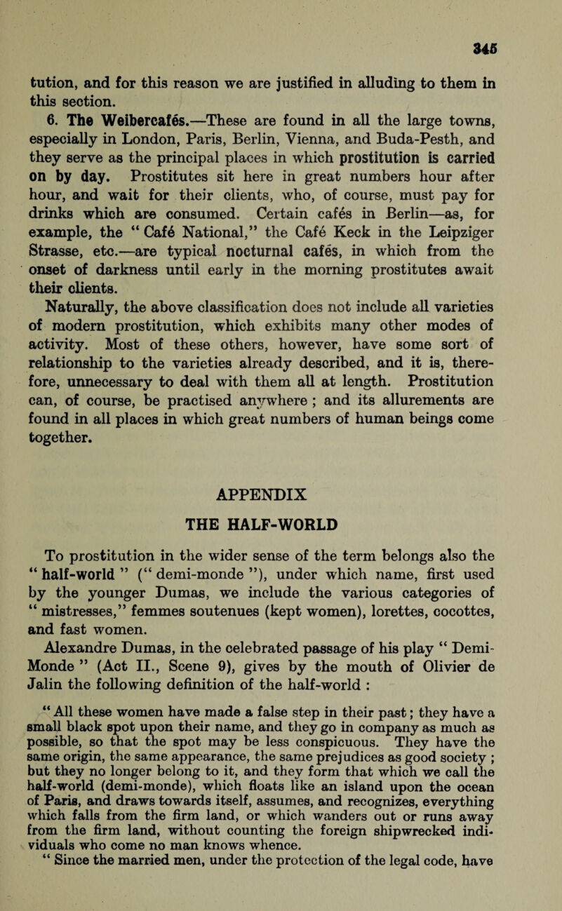 tution, and for this reason we are justified in alluding to them in this section. 6. The Weibercafes.—These are found in all the large towns, especially in London, Paris, Berlin, Vienna, and Buda-Pesth, and they serve as the principal places in which prostitution is carried on by day. Prostitutes sit here in great numbers hour after hour, and wait for their clients, who, of course, must pay for drinks which are consumed. Certain cafes in Berlin—as, for example, the “ Caf6 National,” the Cafe Keck in the Leipziger Strasse, etc.—are typical nocturnal cafes, in which from the onset of darkness until early in the morning prostitutes await their clients. Naturally, the above classification does not include all varieties of modern prostitution, which exhibits many other modes of activity. Most of these others, however, have some sort of relationship to the varieties already described, and it is, there¬ fore, unnecessary to deal with them all at length. Prostitution can, of course, be practised anywhere ; and its allurements are found in all places in which great numbers of human beings come together. APPENDIX THE HALF-WORLD To prostitution in the wider sense of the term belongs also the “ half-world ” (“ demi-monde ”), under which name, first used by the younger Dumas, we include the various categories of “ mistresses,” femmes soutenues (kept women), lorettes, cocottes, and fast women. Alexandre Dumas, in the celebrated passage of his play “ Demi- Monde ” (Act II., Scene 9), gives by the mouth of Olivier de Jalin the following definition of the half-world : “ All these women have made a false step in their past; they have a small black spot upon their name, and they go in company as much as possible, so that the spot may be less conspicuous. They have the same origin, the same appearance, the same prejudices as good society ; but they no longer belong to it, and they form that which we call the half-world (demi-monde), which floats like an island upon the ocean of Paris, and draws towards itself, assumes, and recognizes, everything which falls from the firm land, or which wanders out or runs away from the firm land, without counting the foreign shipwrecked indi¬ viduals who come no man knows whence. “ Since the married men, under the protection of the legal code, have