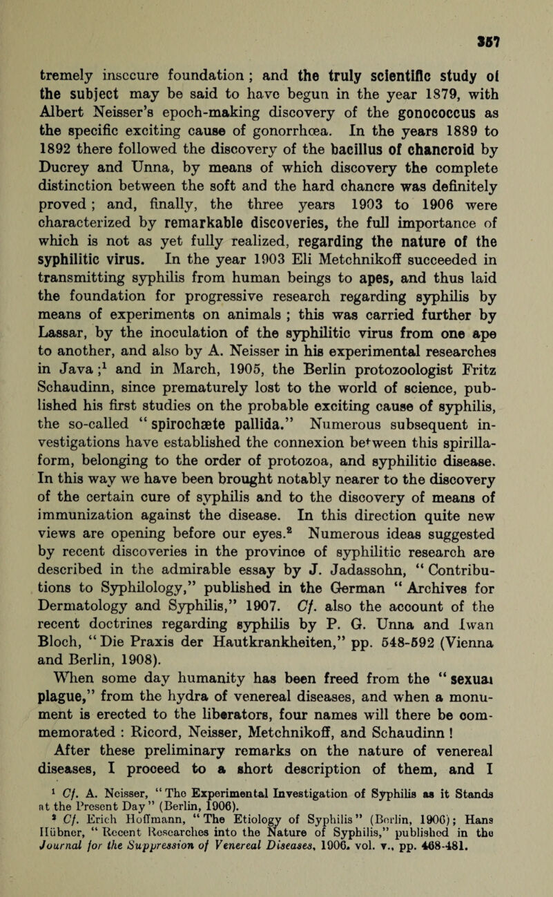 tremely insecure foundation ; and the truly scientific study oi the subject may be said to have begun in the year 1879, with Albert Neisser’s epoch-making discovery of the gonococcus as the specific exciting cause of gonorrhoea. In the years 1889 to 1892 there followed the discovery of the bacillus of chancroid by Ducrey and Unna, by means of which discovery the complete distinction between the soft and the hard chancre was definitely proved ; and, finally, the three years 1903 to 1906 were characterized by remarkable discoveries, the full importance of which is not as yet fully realized, regarding the nature of the syphilitic virus. In the year 1903 Eli Metchnikoff succeeded in transmitting syphilis from human beings to apes, and thus laid the foundation for progressive research regarding syphilis by means of experiments on animals ; this was carried further by Lassar, by the inoculation of the syphilitic virus from one ape to another, and also by A. Neisser in his experimental researches in Java and in March, 1905, the Berlin protozoologist Fritz Schaudinn, since prematurely lost to the world of science, pub¬ lished his first studies on the probable exciting cause of syphilis, the so-called “ spirochaete pallida.” Numerous subsequent in¬ vestigations have established the connexion between this spirilla- form, belonging to the order of protozoa, and syphilitic disease. In this way we have been brought notably nearer to the discovery of the certain cure of syphilis and to the discovery of means of immunization against the disease. In this direction quite new views are opening before our eyes.2 Numerous ideas suggested by recent discoveries in the province of syphilitic research are described in the admirable essay by J. Jadassohn, “ Contribu¬ tions to Syphilology,” published in the German “ Archives for Dermatology and Syphilis,” 1907. Cf. also the account of the recent doctrines regarding syphilis by P. G. Unna and Iwan Bloch, “ Die Praxis der Hautkrankheiten,” pp. 548-592 (Vienna and Berlin, 1908). When some day humanity has been freed from the “ sexuai plague,” from the hydra of venereal diseases, and when a monu¬ ment is erected to the liberators, four names will there be com¬ memorated : Ricord, Neisser, Metchnikoff, and Schaudinn ! After these preliminary remarks on the nature of venereal diseases, I proceed to a short description of them, and I 1 Cf. A. Neisser, “ The Experimental Investigation of Syphilis as it Stands at the Present Day” (Berlin, 1906). s Cf. Erich Hoffmann, “The Etiology of Syphilis” (Berlin, 1906); Hans Hübner, “ Recent Researches into the Nature of Syphilis,” published in the Journal for the Suppression of Venereal Diseases, 1906. vol. v., pp. 468-481.