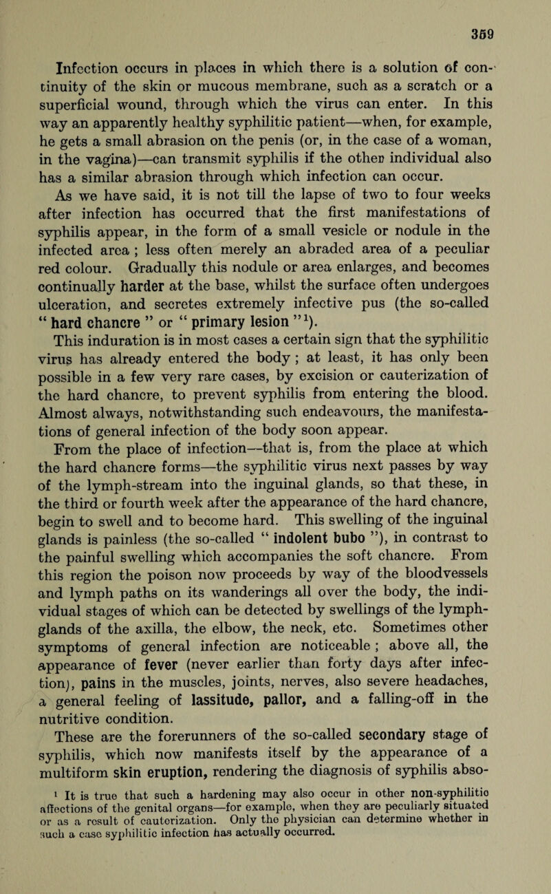 Infection occurs in places in which there is a solution of con-' tinuity of the skin or mucous membrane, such as a scratch or a superficial wound, through which the virus can enter. In this way an apparently healthy syphilitic patient—when, for example, he gets a small abrasion on the penis (or, in the case of a woman, in the vagina)—can transmit syphilis if the other individual also has a similar abrasion through which infection can occur. As we have said, it is not till the lapse of two to four weeks after infection has occurred that the first manifestations of syphilis appear, in the form of a small vesicle or nodule in the infected area ; less often merely an abraded area of a peculiar red colour. Gradually this nodule or area enlarges, and becomes continually harder at the base, whilst the surface often undergoes ulceration, and secretes extremely infective pus (the so-called “ hard chancre ” or “ primary lesion ”1). This induration is in most cases a certain sign that the syphilitic viruß has already entered the body ; at least, it has only been possible in a few very rare cases, by excision or cauterization of the hard chancre, to prevent syphilis from entering the blood. Almost always, notwithstanding such endeavours, the manifesta¬ tions of general infection of the body soon appear. From the place of infection—that is, from the place at which the hard chancre forms—the syphilitic virus next passes by way of the lymph-stream into the inguinal glands, so that these, in the third or fourth week after the appearance of the hard chancre, begin to swell and to become hard. This swelling of the inguinal glands is painless (the so-called “ indolent bubo ”), in contrast to the painful swelling which accompanies the soft chancre. From this region the poison now proceeds by way of the bloodvessels and lymph paths on its wanderings all over the body, the indi¬ vidual stages of which can be detected by swellings of the lymph- glands of the axilla, the elbow, the neck, etc. Sometimes other symptoms of general infection are noticeable ; above all, the appearance of fever (never earlier than forty days after infec¬ tion), pains in the muscles, joints, nerves, also severe headaches, a general feeling of lassitude, pallor, and a falling-off in the nutritive condition. These are the forerunners of the so-called secondary stage of syphilis, which now manifests itself by the appearance of a multiform skin eruption, rendering the diagnosis of syphilis abso- 1 It is true that such a hardening may also occur in other non-syphilitio affections of the genital organs—for example, when they are peculiarly situated or as a result of cauterization. Only the physician can determine whether in such a case syphilitic infection has actually occurred.