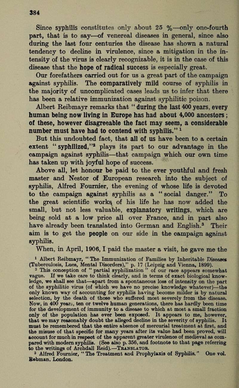 Sine© syphilis constitutes only about 25 %—only one-fourth part, that is to say—of venereal diseases in general, since also during the last four centuries the disease has shown a natural tendency to decline in virulence, since a mitigation in the in¬ tensity of the virus is clearly recognizable, it is in the case of this disease that the hope of radical success is especially great. Our forefathers carried out for us a great part of the campaign against syphilis. The comparatively mild course of syphilis in the majority of uncomplicated cases leads us to infer that there has been a relative immunization against syphilitic poison. Albert Reibmayr remarks that “ during the last 400 years, every human being now living in Europe has had about 4,000 ancestors; of these, however disagreeable the fact may seem, a considerable number must have had to contend with syphilis.”1 But this undoubted fact, that all of us have been to a certain extent “ syphilized,”2 plays its part to our advantage in the campaign against syphilis—that campaign which our own time has taken up with joyful hope of success. Above all, let honour be paid to the ever youthful and fresh master and Nestor of European research into the subject of syphilis, Alfred Fournier, the evening of whose life is devoted to the campaign against syphilis as a “ social danger.” To the great scientific work^ of his life he has now added the small, but not less valuable, explanatory writings, which are being sold at a low price all over France, and in part also have already been translated into German and English.3 Their aim is to get the people on our side in the campaign against syphilis. When, in April, 1906,1 paid the master a visit, he gave me the 1 Albert Reibmayr, “ The Immunization of Families by Inheritable Diseases (Tuberculosis, Lues, Mental Disorders),” p. 17 (Leipzig and Vienna, 1899). 2 This conception of “ partial syphilization ” of our race appears somewhat vague. If we take care to think clearly, and in terms of exact biological know¬ ledge, we shall see that—apart from a spontaneous loss of intensity on the part of the syphilitic virus (of vvhich we have no precise knowledge whatever)—the only known way of accounting for syphilis having become milder is by natural selection, by the death of those who suffered most severely from the disease. Now, in 400 yeart, ten or twelve human generations, there has hardly been time for the development of immunity to a disease to which at most a small fraction only of the population has ever been exposed. It appears to me, however, that we may reasonably doubt the alleged decline in the severity of syphilis. It must be remembered that the entire absence of mercurial treatment at first, and the misuse of that specifio for many years after its value had been proved, will account for much in respect of the apparent greater virulence of medieval as com¬ pared with modem syphilis. (See also p. 356, and footnote to that page referring to the writings of Archdall Reid).—Translator. 3 Alfred Fournier, “ The Treatment and Prophylaxis of Syphilis. ’* One vol, Bebman, London.