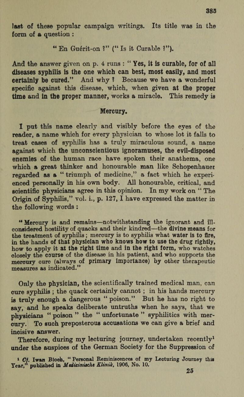 last of these popular campaign writings. Its title was in the form of a question : 44 En Guerit-on ?” (“Is it Curable ?”). And the answer given on p. 4 runs : “ Yes, it is curable, for of all diseases syphilis is the one which can best, most easily, and most certainly be cured.’* And why ? Because we have a wonderful specific against this disease, which, when given at the proper time and in the proper manner, works a miracle. This remedy is Mercury. I put this name clearly and visibly before the eyes of the reader, a name which for every physician to whose lot it falls to treat cases of syphilis has a truly miraculous sound, a name against which the unconscientious ignoramuses, the evil-disposed enemies of the human race have spoken their anathema, one which a great thinker and honourable man like Schopenhauer regarded as a 44 triumph of medicine,” a fact which he experi¬ enced personally in his own body. All honourable, critical, and scientific physicians agree in this opinion. In my work on 44 The Origin of Syphilis,” vol. i., p. 127, I have expressed the matter in the following words : u Mercury is and remains—notwithstanding the ignorant and ill- considered hostility of quacks and their kindred—the divine means for the treatment of syphilis; mercury is to syphilis what water is to fire, in the hands of that physician who knows how to use the drug rightly, how to apply it at the right time and in the right form, who watches closely the course of the disease in his patient, and who supports the mercury cure (always of primary importance) by other therapeutic measures as indicated.” Only the physician, the scientifically trained medical man, can cure syphilis ; the quack certainly cannot ; in his hands mercury is truly enough a dangerous 44 poison.” But he has no right to say, and he speaks deliberate untruths when he says, that we physicians 44 poison ” the 44 unfortunate ” syphilitics with mer¬ cury. To such preposterous accusations we can give a brief and incisive answer. Therefore, during my lecturing journey, undertaken recently1 under the auspices of the German Society for the Suppression of 1 Cf. I wan Blooh, “ Personal Reminiscences of my Lecturing Journey this Year,” published in Medizinische Klinik, 1906, No. 10. 25