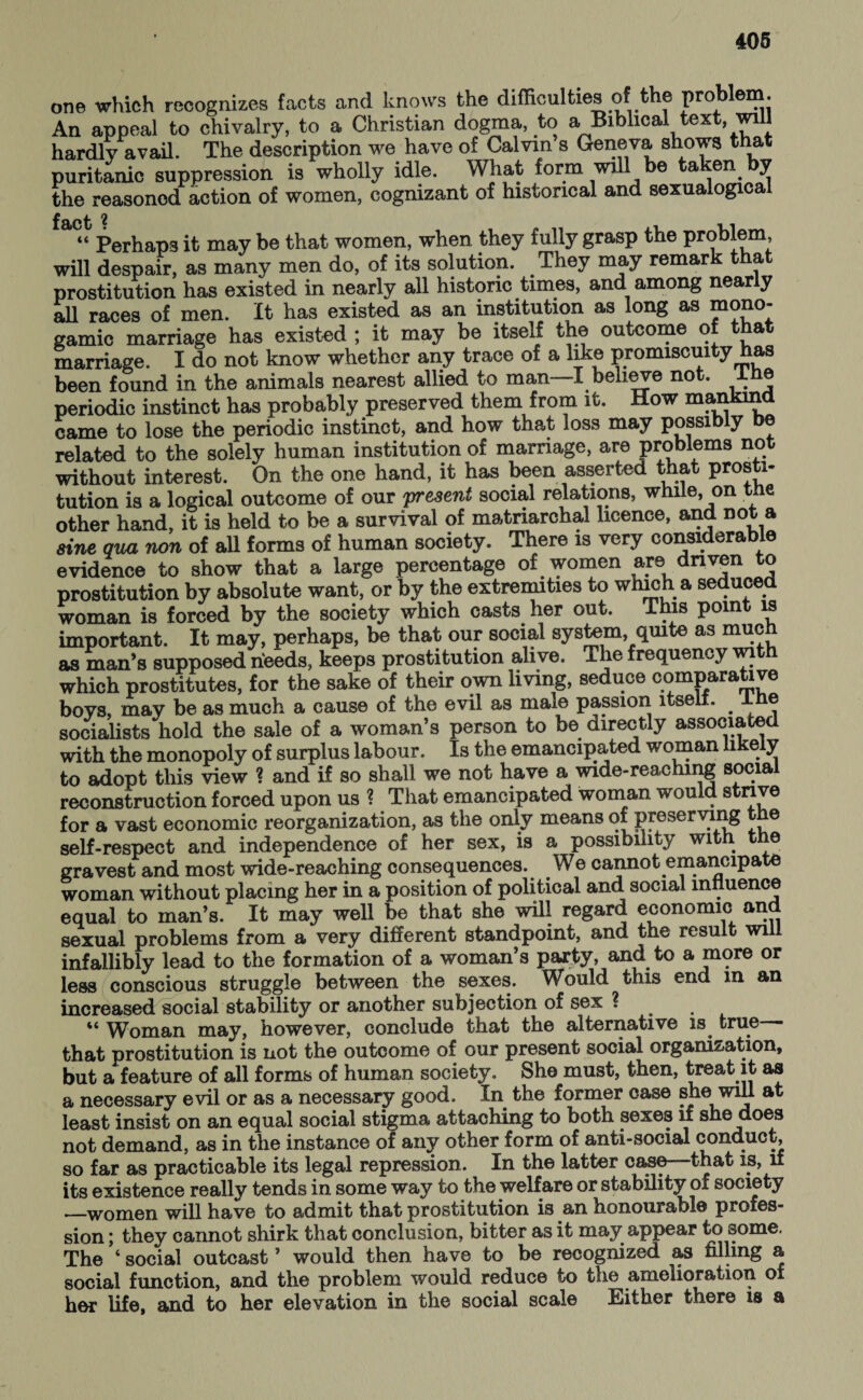 one which recognizes facts and knows the difficulties of the problem. An appeal to chivalry, to a Christian dogma, to a Biblical text, will hardly avail. The description we have of Calvin s Geneva shows that puritanic suppression is wholly idle. What form will be taken. by the reasoned action of women, cognizant of historical and sexualogical £ tj 2 aC“ Perhaps it may be that women, when they fully grasp the problem, will despair, as many men do, of its solution. They may remark that prostitution has existed in nearly all historic times, and among nearly all races of men. It has existed as an institution as long as mono- gamic marriage has existed ; it may be itself the outcome of that marriage. I do not know whether any trace of a like promiscuity has been found in the animals nearest allied to man I believe not. I e periodic instinct has probably preserved them from it. How mankind came to lose the periodic instinct, and how that loss may possib y related to the solely human institution of marriage, are problems not without interest. On the one hand, it has been asserted that prosti¬ tution is a logical outcome of our 'present social relations, while, on the other hand, it is held to be a survival of matriarchal licence, and not a sine qua non of all forms of human society. There is very considerable evidence to show that a large percentage of women are driven to prostitution by absolute want, or by the extremities to whicha seduced woman is forced by the society which casts her out. This point is important. It may, perhaps, be that our social system, quite as much as man’s supposed needs, keeps prostitution alive. The frequency wi which prostitutes, for the sake of their own living, seduce comparative boys, may be as much a cause of the evil as male passion itselt. ±ne socialists hold the sale of a woman’s person to be directly associated with the monopoly of surplus labour. Is the emancipated woman likely to adopt this view ? and if so shall we not have a wide-reaching social reconstruction forced upon us ? That emancipated woman would strive for a vast economic reorganization, as the only means of preserving e self-respect and independence of her sex, is a possibility with the gravest and most wide-reaching consequences. We cannot emancipate woman without placing her in a position of political and social influence equal to man’s. It may well be that she will regard economic and sexual problems from a very different standpoint, and the result will infallibly lead to the formation of a woman’s party, and to a more or less conscious struggle between the sexes. Would this end m an increased social stability or another subjection of sex ? “ Woman may, however, conclude that the alternative is. true— that prostitution is not the outcome of our present social organization, but a feature of all forms of human society. She must, then, treat it as a necessary evil or as a necessary good. In the former case she will at least insist on an equal social stigma attaching to both sexes if she does not demand, as in the instance of any other form of anti-social conduct, so far as practicable its legal repression. In the latter case—that is, if its existence really tends in some way to the welfare or stability of society —women will have to admit that prostitution is an honourable profes¬ sion ; they cannot shirk that conclusion, bitter as it may appear to some. The ‘ social outcast ’ would then have to be recognized as filling a social function, and the problem would reduce to the amelioration of her life, and to her elevation in the social scale Either there is a