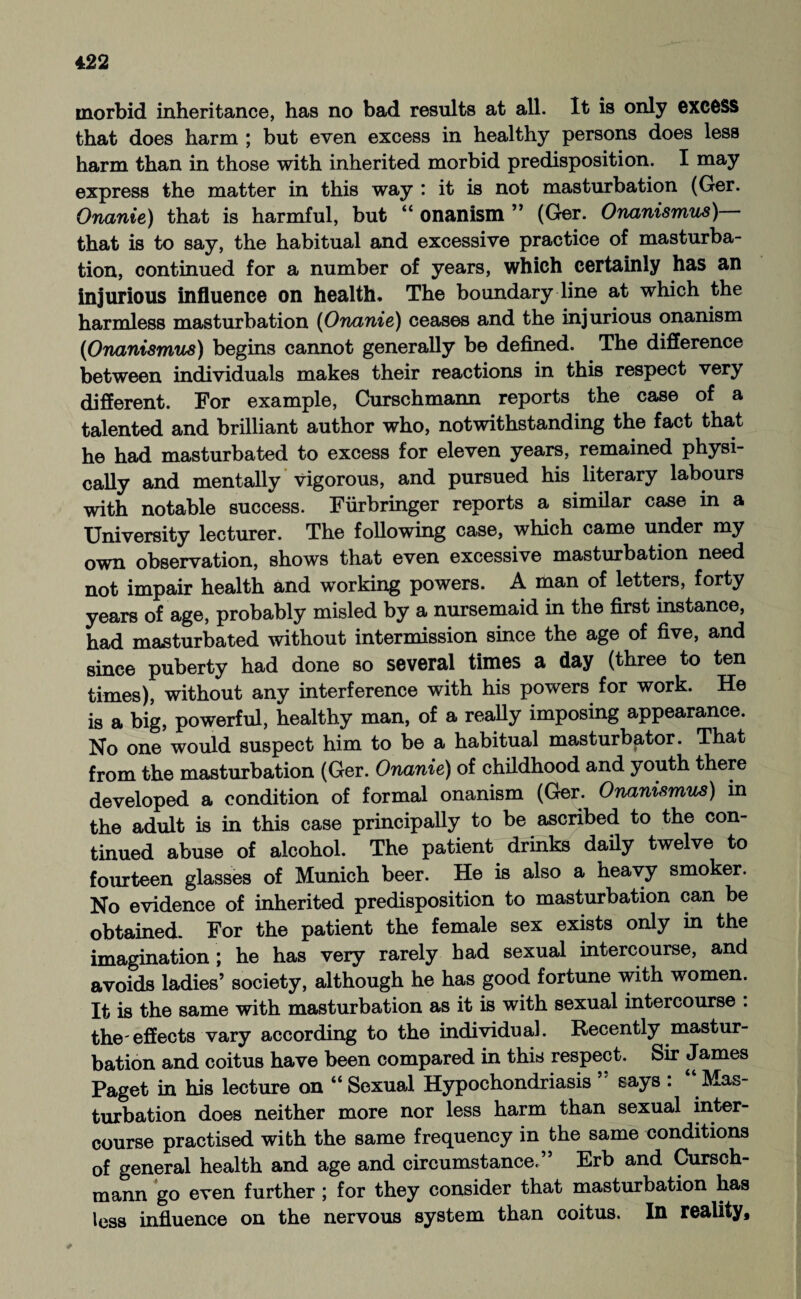 morbid inheritance, has no bad results at all. It is only excess that does harm ; but even excess in healthy persons does less harm than in those with inherited morbid predisposition. I may express the matter in this way : it is not masturbation (Ger. Onanie) that is harmful, but “ onanism ” (Ger. Onanismus) that is to say, the habitual and excessive practice of masturba¬ tion, continued for a number of years, which certainly has an injurious influence on health. The boundary line at which the harmless masturbation (Onanie) ceases and the injurious onanism (Onanismus) begins cannot generally be defined. The difference between individuals makes their reactions in this respect very different. For example, Curschmann reports the case of a talented and brilliant author who, notwithstanding the fact that he had masturbated to excess for eleven years, remained physi¬ cally and mentally vigorous, and pursued his literary labours with notable success. Fürbringer reports a similar case in a University lecturer. The following case, which came under my own observation, shows that even excessive masturbation need not impair health and working powers. A man of letters, forty years of age, probably misled by a nursemaid in the first instance, had masturbated without intermission since the age of five, and since puberty had done so several times a day (three to ten times), without any interference with his powers for work. He is a big, powerful, healthy man, of a really imposing appearance. No one would suspect him to be a habitual masturbator. That from the masturbation (Ger. Onanie) of childhood and youth there developed a condition of formal onanism (Ger. Onanismus) in the adult is in this case principally to be ascribed to the con¬ tinued abuse of alcohol. The patient drinks daily twelve to fourteen glasses of Munich beer. He is also a heavy smoker. No evidence of inherited predisposition to masturbation can be obtained. For the patient the female sex exists only in the imagination ; he has very rarely had sexual intercourse, and avoids ladies’ society, although he has good fortune with women. It is the same with masturbation as it is with sexual intercourse : the*effects vary according to the individual. Recently mastur¬ bation and coitus have been compared in this respect. Sir James Paget in his lecture on “ Sexual Hypochondriasis says : Mas¬ turbation does neither more nor less harm than sexual inter¬ course practised with the same frequency in the same conditions of general health and age and circumstance.” Erb and Cursch¬ mann go even further ; for they consider that masturbation has less influence on the nervous system than coitus. In reality.