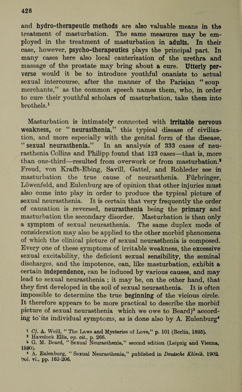 and hydro-therapeutic methods are also valuable means in the treatment of masturbation. The same measures may be em¬ ployed in the treatment of masturbation in adults. In their case, however, psycho-therapeutics plays the principal part. In many cases here also local cauterization of the urethra and massage of the prostate may bring about a cure. Utterly per¬ verse would it be to introduce youthful onanists to actual sexual intercourse, after the manner of the Parisian “ soup merchants,” as the common speech names them, who, in order to cure their youthful scholars of masturbation, take them into brothels.1 2 Masturbation is intimately connected with irritable nervous weakness, or “ neurasthenia,” this typical disease of civiliza¬ tion, and more especially with the genital form of the disease, “ sexual neurasthenia.” In an analysis of 333 cases of neu¬ rasthenia Collins and Philipp found that 123 cases—that is, more than one-third—resulted from overwork or from masturbation.8 Freud, von Krafft-Ebing, Savill, Gattel, and Rohleder see in masturbation the true cause of neurasthenia. Fürbringer, Löwenfeld, and Eulenburg are of opinion that other injuries must also come into play in order to produce the typical picture of sexual neurasthenia. It is certain that very frequently the order of causation is reversed, neurasthenia being the primary and masturbation the secondary disorder. Masturbation is then only a symptom of sexual neurasthenia. The same duplex mode of consideration may also be applied to the other morbid phenomena of which the clinical picture of sexual neurasthenia is composed. Every one of these symptoms of irritable weakness, the excessive sexual excitability, the deficient sexual sensibility, the seminal discharges, and the impotence, can, like masturbation, exhibit a certain independence, can be induced by various causes, and may lead to sexual neurasthenia ; it may be, on the other hand, that they first developed in the soil of sexual neurasthenia. It is often impossible to determine the true beginning of the vicious circle. It therefore appears to be more practical to describe the morbid picture of sexual neurasthenia which we owe to Beard)3 accord¬ ing to'its individual symptoms, as is done also by A. Eulenburg4 * 1 Cf. A. Weill, “ The Laws and Mysteries of Love,” p. 101 (Berlin, 1895). 2 Havelock Ellis, op. cit., p. 266. s G. M. Beard, “ Sexual Neurasthenia,” second edition (Leipzig and Vienna, 1890). 4 A. Eulenburg, “ Sexual Neurasthenia,” published in Deutsche Klinik. 1902, ■Jol. vi., pp. 163-206.