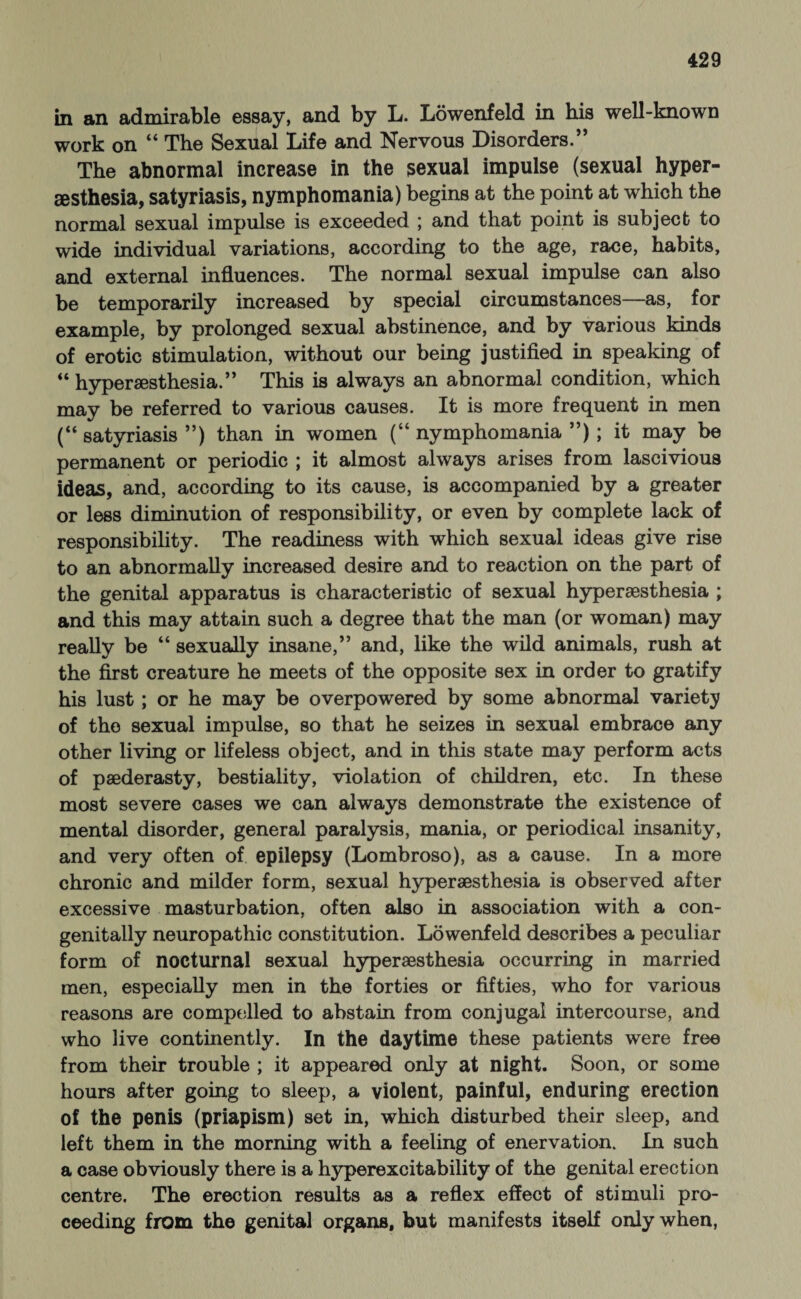 in an admirable essay, and by L. Löwenfeld in bis well-known work on “ The Sexual Life and Nervous Disorders.” The abnormal increase in the sexual impulse (sexual hyper- sesthesia, satyriasis, nymphomania) begins at the point at which the normal sexual impulse is exceeded ; and that point is subject to wide individual variations, according to the age, race, habits, and external influences. The normal sexual impulse can also be temporarily increased by special circumstances—as, for example, by prolonged sexual abstinence, and by various kinds of erotic stimulation, without our being justified in speaking of “ hyperaesthesia.” This is always an abnormal condition, which may be referred to various causes. It is more frequent in men (“satyriasis”) than in women (“nymphomania”); it may be permanent or periodic ; it almost always arises from lascivious ideas, and, according to its cause, is accompanied by a greater or less diminution of responsibility, or even by complete lack of responsibility. The readiness with which sexual ideas give rise to an abnormally increased desire and to reaction on the part of the genital apparatus is characteristic of sexual hyperaesthesia ; and this may attain such a degree that the man (or woman) may really be “ sexually insane,” and, like the wild animals, rush at the first creature he meets of the opposite sex in order to gratify his lust; or he may be overpowered by some abnormal variety of the sexual impulse, so that he seizes in sexual embrace any other living or lifeless object, and in this state may perform acts of paederasty, bestiality, violation of children, etc. In these most severe cases we can always demonstrate the existence of mental disorder, general paralysis, mania, or periodical insanity, and very often of epilepsy (Lombroso), as a cause. In a more chronic and milder form, sexual hyperaesthesia is observed after excessive masturbation, often also in association with a con¬ genitally neuropathic constitution. Löwenfeld describes a peculiar form of nocturnal sexual hyperaesthesia occurring in married men, especially men in the forties or fifties, who for various reasons are compelled to abstain from conjugal intercourse, and who live continently. In the daytime these patients were free from their trouble ; it appeared only at night. Soon, or some hours after going to sleep, a violent, painful, enduring erection of the penis (priapism) set in, which disturbed their sleep, and left them in the morning with a feeling of enervation. In such a case obviously there is a hyperexcitability of the genital erection centre. The erection results as a reflex effect of stimuli pro¬ ceeding from the genital organs, but manifests itself only when,