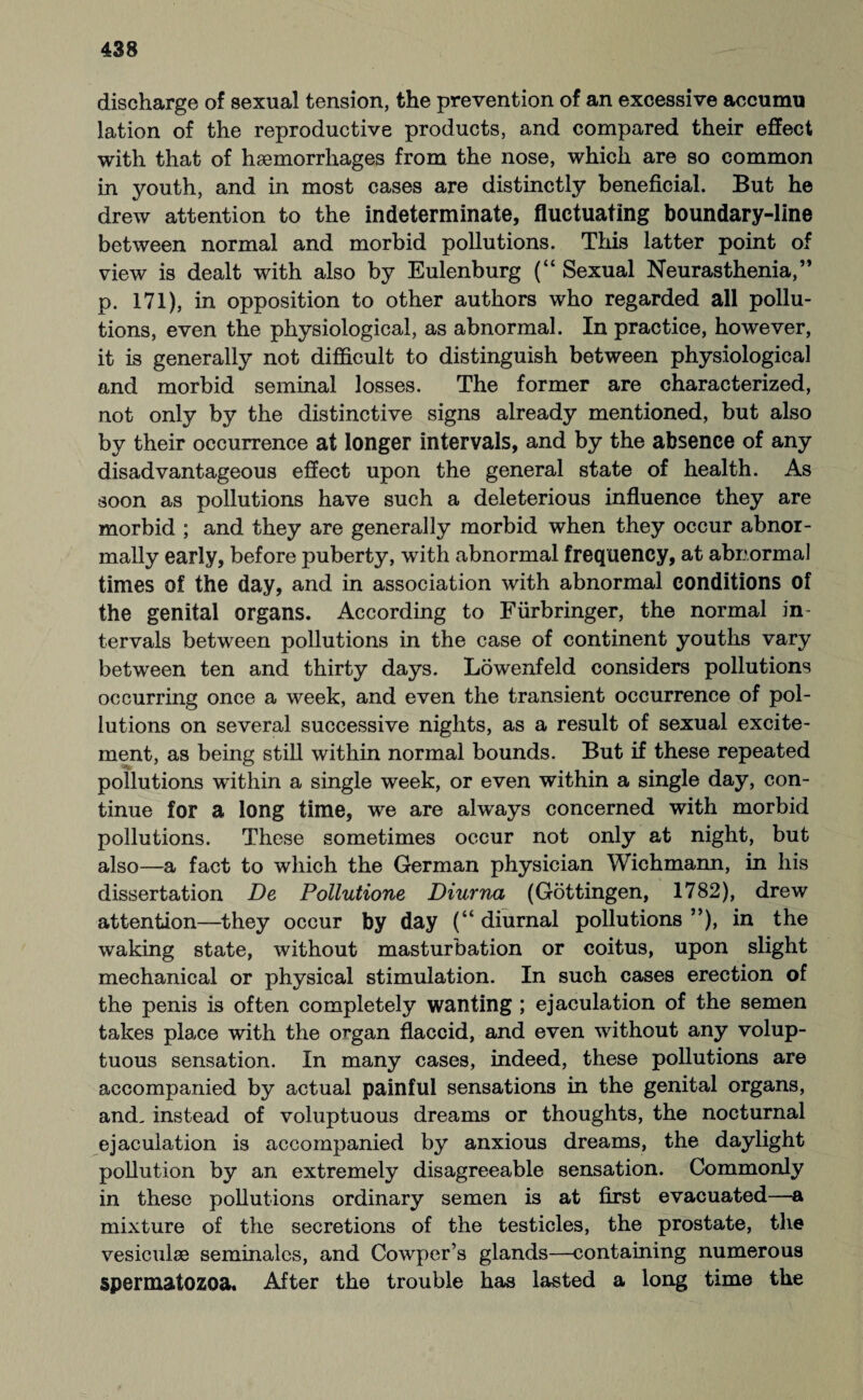 discharge of sexual tension, the prevention of an excessive accumu lation of the reproductive products, and compared their effect with that of haemorrhages from the nose, which are so common in youth, and in most cases are distinctly beneficial. But he drew attention to the indeterminate, fluctuating boundary-line between normal and morbid pollutions. This latter point of view is dealt with also by Eulenburg (“ Sexual Neurasthenia,” p. 171), in opposition to other authors who regarded all pollu¬ tions, even the physiological, as abnormal. In practice, however, it is generally not difficult to distinguish between physiological and morbid seminal losses. The former are characterized, not only by the distinctive signs already mentioned, but also by their occurrence at longer intervals, and by the absence of any disadvantageous effect upon the general state of health. As soon as pollutions have such a deleterious influence they are morbid ; and they are generally morbid when they occur abnor¬ mally early, before puberty, with abnormal frequency, at abnormal times of the day, and in association with abnormal conditions of the genital organs. According to Fürbringer, the normal in¬ tervals between pollutions in the case of continent youths vary between ten and thirty days. Löwenfeld considers pollutions occurring once a week, and even the transient occurrence of pol¬ lutions on several successive nights, as a result of sexual excite¬ ment, as being still within normal bounds. But if these repeated pollutions within a single week, or even within a single day, con¬ tinue for a long time, we are always concerned with morbid pollutions. These sometimes occur not only at night, but also—a fact to which the German physician Wichmann, in his dissertation De Pollutione Diurna (Göttingen, 1782), drew attention—they occur by day (“ diurnal pollutions ”), in the waking state, without masturbation or coitus, upon slight mechanical or physical stimulation. In such cases erection of the penis is often completely wanting ; ejaculation of the semen takes place with the organ flaccid, and even without any volup¬ tuous sensation. In many cases, indeed, these pollutions are accompanied by actual painful sensations in the genital organs, and, instead of voluptuous dreams or thoughts, the nocturnal ejaculation is accompanied by anxious dreams, the daylight pollution by an extremely disagreeable sensation. Commonly in these pollutions ordinary semen is at first evacuated—a mixture of the secretions of the testicles, the prostate, the vesiculse seminales, and Cowper’s glands—containing numerous spermatozoa. After the trouble has lasted a long time the