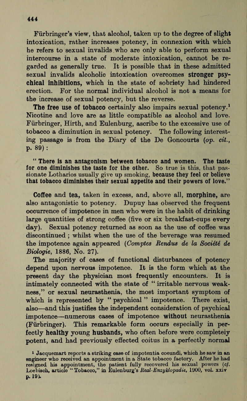 Fürbringer’s view, that alcohol, taken up to the degree of slight intoxication, rather increases potency, in connexion with which he refers to sexual invalids who are only able to perform sexual intercourse in a state of moderate intoxication, cannot be re¬ garded as generally true. It is possible that in these admitted sexual invalids alcoholic intoxication overcomes stronger psy¬ chical inhibitions, which in the state of sobriety had hindered erection. For the normal individual alcohol is not a means for the increase of sexual potency, but the reverse. The free use of tobacco certainly also impairs sexual potency.1 Nicotine and love are as little compatible as alcohol and love. Fürbringer, Hirth, and Eulenburg, ascribe to the excessive use of tobacco a diminution in sexual potency. The following interest¬ ing passage is from the Diary of the De Goncourts (op. cit., p. 89) : “ There is an antagonism between tobacco and women. The taste for one diminishes the taste for the other. So true is this, that pas¬ sionate Lotharios usually give up smoking, because they feel or believe that tobacco diminishes their sexual appetite and their powers of love.” Coffee and tea, taken in excess, and, above all, morphine, are also antagonistic to potency. Dupuy has observed the frequent occurrence of impotence in men who were in the habit of drinking large quantities of strong coffee (five or six breakfast-cups every day). Sexual potency returned as soon as the use of coffee was discontinued ; whilst when the use of the beverage was resumed the impotence again appeared (Comptes Rendus de la Societe de Biologie, 1886, No. 27). The majority of cases of functional disturbances of potency depend upon nervous impotence. It is the form which at the present day the physician most frequently encounters. It is intimately connected with the state of “ irritable nervous weak¬ ness,” or sexual neurasthenia, the most important symptom of which is represented by “ psychical ” impotence. There exist, also—and this justifies the independent consideration of psychical impotence—numerous cases of impotence without neurasthenia (Fürbringer). This remarkable form occurs especially in per¬ fectly healthy young husbands, who often before were completely potent, and had previously effected coitus in a perfectly normal 1 Jacquemart reports a striking case of impotentia coeundi, which he saw in an engineer who received an appointment in a State tobacco factory. After he had resigned his appointment, the patient fully recovered his sexual powers (c/. Loebisch, article “ Tobacco,” in Eulenburg’s Real-Enzyklopädie, 1900, vol. xxiv p. 19).