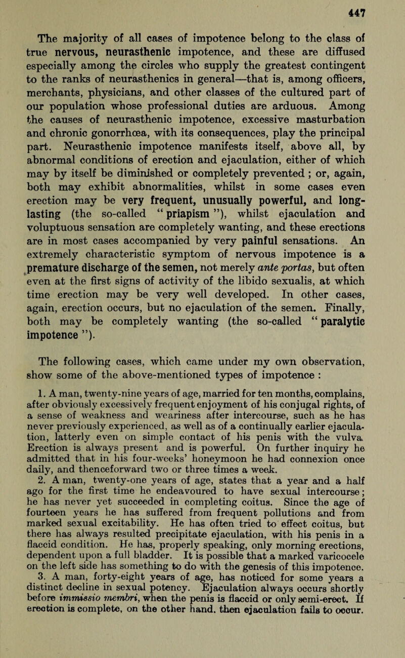 The majority of all cases of impotence belong to the class of true nervous, neurasthenic impotence, and these are diffused especially among the circles who supply the greatest contingent to the ranks of neurasthenics in general—that is, among officers, merchants, physicians, and other classes of the cultured part of our population whose professional duties are arduous. Among the causes of neurasthenic impotence, excessive masturbation and chronic gonorrhoea, with its consequences, play the principal part. Neurasthenic impotence manifests itself, above all, by abnormal conditions of erection and ejaculation, either of which may by itself be diminished or completely prevented ; or, again, both may exhibit abnormalities, whilst in some cases even erection may be very frequent, unusually powerful, and long- lasting (the so-called “ priapism ”), whilst ejaculation and voluptuous sensation are completely wanting, and these erections are in most cases accompanied by very painful sensations. An extremely characteristic symptom of nervous impotence is a premature discharge of the semen, not merely ante portas, but often even at the first signs of activity of the libido sexualis, at which time erection may be very well developed. In other cases, again, erection occurs, but no ejaculation of the semen. Finally, both may be completely wanting (the so-called “ paralytic impotence ”). The following cases, which came under my own observation, show some of the above-mentioned types of impotence : 1. A man, twenty-nine years of age, married for ten months, complains, after obviously excessively frequent enjoyment of his conjugal rights, of a sense of weakness and weariness after intercourse, such as he has never previously experienced, as well as of a continually earlier ejacula¬ tion, latterly even on simple contact of his penis with the vulva Erection is always present and is powerful. On further inquiry he admitted that in his four-weeks’ honeymoon he had connexion once daily, and thenceforward two or three times a week. 2. A man, twenty-one years of age, states that a year and a half ago for the first time he endeavoured to have sexual intercourse; he has never yet succeeded in completing coitus. Since the age of fourteen years he has suffered from frequent pollutions and from marked sexual excitability. He has often tried to effect coitus, but there has always resulted precipitate ejaculation, with his penis in a flaccid condition. He has, properly speaking, only morning erections, dependent upon a full bladder. It is possible that a marked varicocele on the left side has something to do with the genesis of this impotence. 3. A man, forty-eight years of age, has noticed for some years a distinct decline in sexual potency. Ejaculation always occurs shortly before immiesio membri, when the penis is flaccid or only semi-erect. If erection is complete, on the other hand, then ejaculation fails to occur.