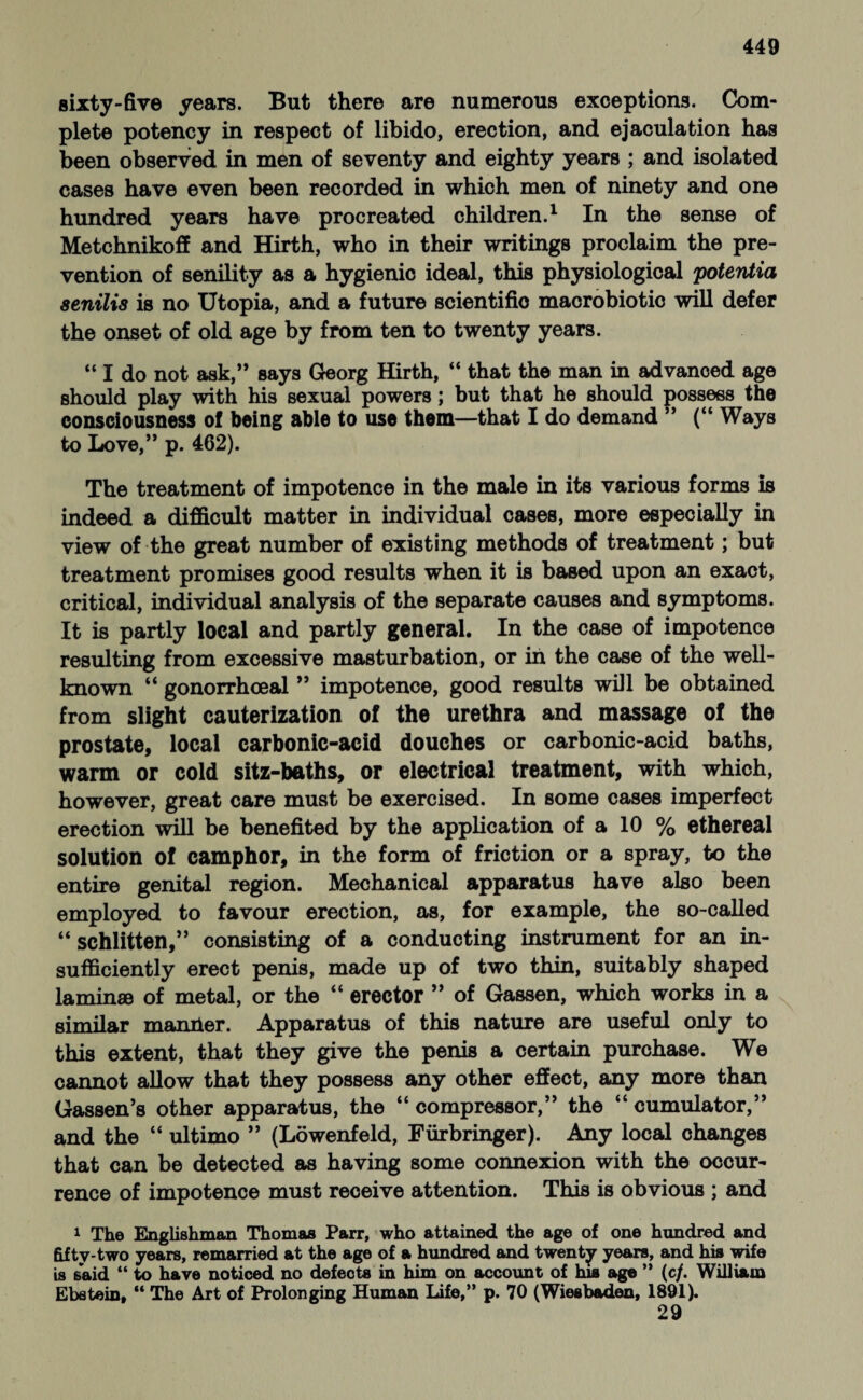 sixty-five years. But there are numerous exceptions. Com¬ plete potency in respect of libido, erection, and ejaculation has been observed in men of seventy and eighty years ; and isolated cases have even been recorded in which men of ninety and one hundred years have procreated children.1 In the sense of Metchnikoff and Hirth, who in their writings proclaim the pre¬ vention of senility as a hygienic ideal, this physiological potentia senilis is no Utopia, and a future scientific macrobiotic will defer the onset of old age by from ten to twenty years. “ I do not ask,” says Georg Hirth, “ that the man in advanced age should play with his sexual powers; but that he should possess the consciousness of being able to use them—that I do demand ” (“ Ways to Love,” p. 462). The treatment of impotence in the male in its various forms is indeed a difficult matter in individual cases, more especially in view of the great number of existing methods of treatment; but treatment promises good results when it is based upon an exact, critical, individual analysis of the separate causes and symptoms. It is partly local and partly general. In the case of impotence resulting from excessive masturbation, or in the case of the well- known “ gonorrhoeal ” impotence, good results will be obtained from slight cauterization of the urethra and massage of the prostate, local carbonic-acid douches or carbonic-acid baths, warm or cold sitz-baths, or electrical treatment, with which, however, great care must be exercised. In some cases imperfect erection will be benefited by the application of a 10 % ethereal solution of camphor, in the form of friction or a spray, to the entire genital region. Mechanical apparatus have also been employed to favour erection, as, for example, the so-called “ schlitten,” consisting of a conducting instrument for an in¬ sufficiently erect penis, made up of two thin, suitably shaped laminae of metal, or the “ erector ” of Gassen, which works in a similar manlier. Apparatus of this nature are useful only to this extent, that they give the penis a certain purchase. We cannot allow that they possess any other effect, any more than Gassen’s other apparatus, the “ compressor,” the “ cumulator,” and the “ ultimo ” (Löwenfeld, Fürbringer). Any local changes that can be detected as having some connexion with the occur¬ rence of impotence must receive attention. This is obvious ; and 1 The Englishman Thomas Parr, who attained the age of one hundred and fifty-two years, remarried at the age of a hundred and twenty years, and his wife is said “ to have noticed no defects in him on account of his age ” (c/. William Ebstein, “ The Art of Prolonging Human Life,” p. 70 (Wiesbaden, 1891). 29