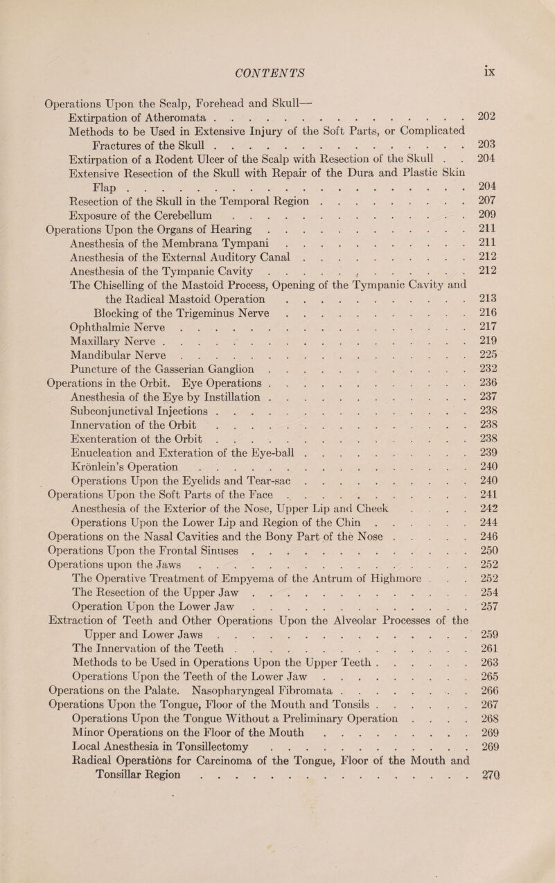Operations Upon the Scalp, Forehead and Skull— Extirpation of Atheromata.202 Methods to be Used in Extensive Injury of the Soft Parts, or Complicated Fractures of the Skull.203 Extirpation of a Rodent Ulcer of the Scalp with Resection of the Skull . . 204 Extensive Resection of the Skull with Repair of the Dura and Plastic Skin Flap.204 Resection of the Skull in the Temporal Region.207 Exposure of the Cerebellum.209 Operations Upon the Organs of Hearing.. 211 Anesthesia of the Membrana Tympani.211 Anesthesia of the External Auditory Canal.212 Anesthesia of the Tympanic Cavity...212 The Chiselling of the Mastoid Process, Opening of the Tympanic Cavity and the Radical Mastoid Operation.213 Blocking of the Trigeminus Nerve.216 Ophthalmic Nerve...217 Maxillary Nerve.219 Mandibular Nerve.225 Puncture of the Gasserian Ganglion.232 Operations in the Orbit. Eye Operations.236 Anesthesia of the Eye by Instillation.237 Subconjunctival Injections.238 Innervation of the Orbit.238 Exenteration ol the Orbit.238 Enucleation and Exteration of the Eye-ball. 239 Krönlein’s Operation . ..240 Operations Upon the Eyelids and Tear-sac.240 Operations Upon the Soft Parts of the Face ... 241 Anesthesia of the Exterior of the Nose, Upper Lip and Cheek .... 242 Operations Upon the Lower Lip and Region of the Chin.244 Operations on the Nasal Cavities and the Bony Part of the Nose.246 Operations Upon the Frontal Sinuses. 250 Operations upon the Jaws.252 The Operative Treatment of Empyema of the Antrum of Highmore . . . 252 The Resection of the Upper Jaw.254 Operation Upon the Lower Jaw.257 Extraction of Teeth and Other Operations Upon the Alveolar Processes of the Upper and Lower Jaws.259 The Innervation of the Teeth.261 Methods to be Used in Operations Upon the Upper Teeth.263 Operations Upon the Teeth of the Lower Jaw.265 Operations on the Palate. Nasopharyngeal Fibromata.. . 266 Operations Upon the Tongue, Floor of the Mouth and Tonsils.267 Operations Upon the Tongue Without a Preliminary Operation .... 268 Minor Operations on the Floor of the Mouth.269 Local Anesthesia in Tonsillectomy.269 Radical Operations for Carcinoma of the Tongue, Floor of the Mouth and Tonsillar Region.27Q