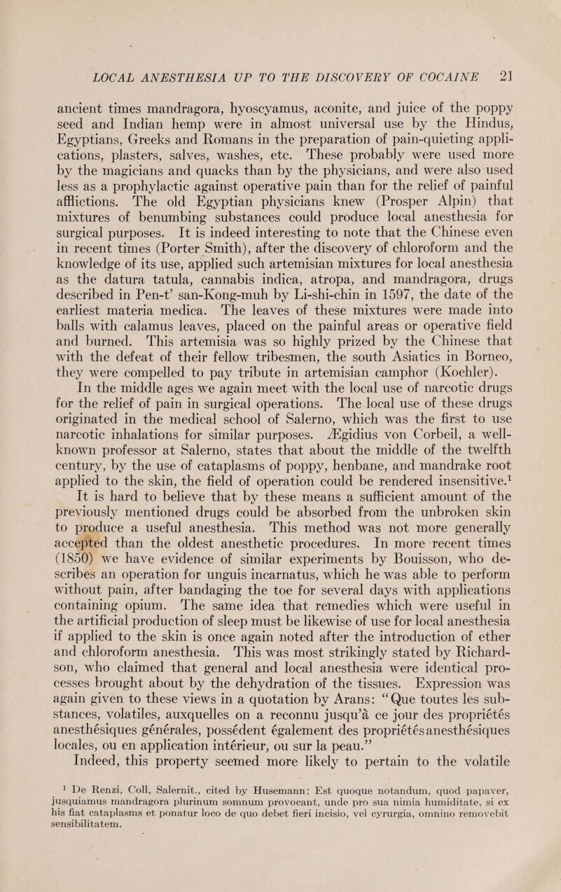 ancient times mandragora, hyoscyamus, aconite, and juice of the poppy seed and Indian hemp were in almost universal use by the Hindus, Egyptians, Greeks and Romans in the preparation of pain-quieting appli¬ cations, plasters, salves, washes, etc. These probably were used more by the magicians and quacks than by the physicians, and were also used less as a prophylactic against operative pain than for the relief of painful afflictions. The old Egyptian physicians knew (Prosper Alpin) that mixtures of benumbing substances could produce local anesthesia for surgical purposes. It is indeed interesting to note that the Chinese even in recent times (Porter Smith), after the discovery of chloroform and the knowledge of its use, applied such artemisian mixtures for local anesthesia as the datura tatula, cannabis indica, atropa, and mandragora, drugs described in Pen-P san-Kong-muh by Li-shi-chin in 1597, the date of the earliest materia medica. The leaves of these mixtures were made into balls with calamus leaves, placed on the painful areas or operative field and burned. This artemisia was so highly prized by the Chinese that with the defeat of their fellow tribesmen, the south Asiatics in Borneo, they were compelled to pay tribute in artemisian camphor (Koehler). In the middle ages we again meet with the local use of narcotic drugs for the relief of pain in surgical operations. The local use of these drugs originated in the medical school of Salerno, which was the first to use narcotic inhalations for similar purposes. dEgidius von Corbeil, a well- known professor at Salerno, states that about the middle of the twelfth century, by the use of cataplasms of poppy, henbane, and mandrake root applied to the skin, the field of operation could be rendered insensitive.1 It is hard to believe that by these means a sufficient amount of the previously mentioned drugs could be absorbed from the unbroken skin to produce a useful anesthesia. This method was not more generally accepted than the oldest anesthetic procedures. In more recent times (1850) we have evidence of similar experiments by Bouisson, who de¬ scribes an operation for unguis incarnatus, which he was able to perform without pain, after bandaging the toe for several days with applications containing opium. The same idea that remedies which were useful in the artificial production of sleep must be likewise of use for local anesthesia if applied to the skin is once again noted after the introduction of ether and chloroform anesthesia. This was most strikingly stated by Richard¬ son, who claimed that general and local anesthesia were identical pro¬ cesses brought about by the dehydration of the tissues. Expression was again given to these views in a quotation by Arans: “Que toutes les sub¬ stances, volatiles, auxquelles on a reconnu jusqu’ä ce jour des proprietes anesthesiques generales, possedent egalement des proprietes anesthesiques locales, ou en application interieur, ou sur la peau.” Indeed, this property seemed more likely to pertain to the volatile 1 De Renzi, Coll, Salernit., cited by Husemann: Est quoque notandum, quod papaver, jusquiamus mandragora plurinum somnum provocant, unde pro sua nimia humiditate, si ex his fiat cataplasms et ponatur loco de quo debet fieri incisio, vel cyrurgia, omnino removebit sensibilitatem.
