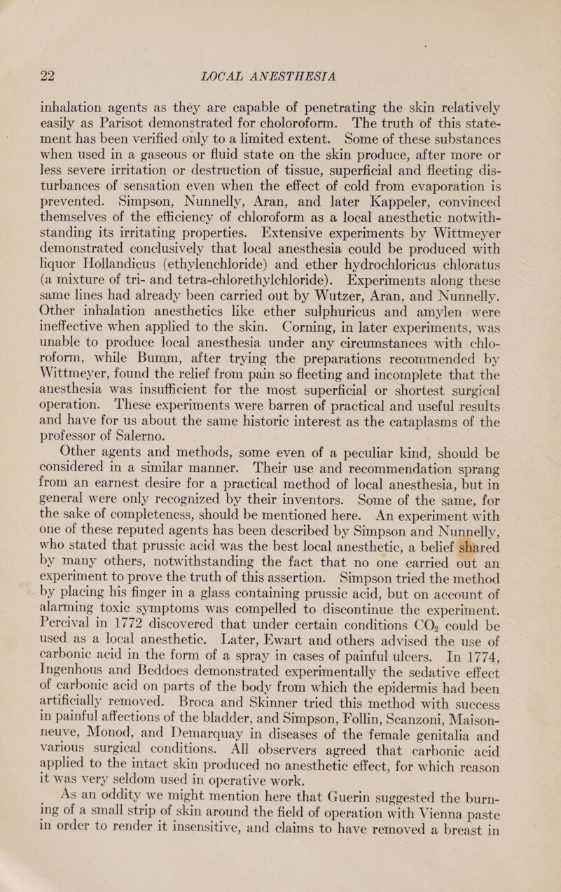 inhalation agents as they are capable of penetrating the skin relatively easily as Parisot demonstrated for choloroform. The truth of this state¬ ment has been verified only to a limited extent. Some of these substances when used in a gaseous or fluid state on the skin produce, after more or less severe irritation or destruction of tissue, superficial and fleeting dis¬ turbances of sensation even when the effect of cold from evaporation is prevented. Simpson, Nunnelly, Aran, and later Kappeler, convinced themselves of the efficiency of chloroform as a local anesthetic notwith¬ standing its irritating properties. Extensive experiments by Wittmeyer demonstrated conclusively that local anesthesia could be produced with liquor Hollandicus (ethylenchloride) and ether hydrochloricus chloratus (a mixture of tri- and tetra-chlorethylchloride). Experiments along these same lines had already been carried out by Wutzer, Aran, and Nunnelly. Other inhalation anesthetics like ether sulphuricus and amylen were ineffective when applied to the skin. Corning, in later experiments, was unable to produce local anesthesia under any circumstances with chlo¬ roform, while Bumm, after trying the preparations recommended by Wittmeyer, found the relief from pain so fleeting and incomplete that the anesthesia was insufficient for the most superficial or shortest surgical operation. These experiments were barren of practical and useful results and have for us about the same historic interest as the cataplasms of the professor of Salerno. Other agents and methods, some even of a peculiar kind, should be considered in a similar manner. Their use and recommendation sprang from an earnest desire for a practical method of local anesthesia, but in general were only recognized by their inventors. Some of the same, for the sake of completeness, should be mentioned here. An experiment with one of these reputed agents has been described by Simpson and Nunnelly, who stated that prussic acid was the best local anesthetic, a belief shared by many others, notwithstanding the fact that no one carried out an experiment to prove the truth of this assertion. Simpson tried the method by placing his finger in a glass containing prussic acid, but on account of alarming toxic symptoms was compelled to discontinue the experiment. Percival in 1772 discovered that under certain conditions C02 could be used as a local anesthetic. Later, Ewart and others advised the use of carbonic acid in the form of a spray in cases of painful ulcers. In 1774, Ingenhous and Beddoes demonstrated experimentally the sedative effect of carbonic acid on parts of the body from which the epidermis had been artificially removed. Broca and Skinner tried this method with success in painful affections of the bladder, and Simpson, Follin, Scanzoni, Maison- neuve, Monod, and Demarquay in diseases of the female genitalia and various surgical conditions. All observers agreed that carbonic acid applied to the intact skin produced no anesthetic effect, for which reason it was very seldom used in operative work. As an oddity we might mention here that Guerin suggested the burn¬ ing of a small strip of skin around the field of operation with Vienna paste in order to render it insensitive, and claims to have removed a breast in