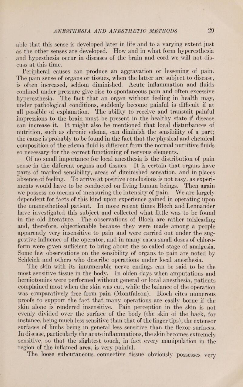 able that this sense is developed later in life and to a varying extent just as the other senses are developed. How and in what form hyperesthesia and hypesthesia occur in diseases of the brain and cord we will not dis¬ cuss at this time. Peripheral causes can produce an aggravation or lessening of pain. The pain sense of organs or tissues, when the latter are subject to disease, is often increased, seldom diminished. Acute inflammation and fluids confined under pressure give rise to spontaneous pain and often excessive hyperesthesia. The fact that an organ without feeling in health may, under pathological conditions, suddenly become painful is difficult if at all possible of explanation. The ability to receive and transmit painful impressions to the brain must be present in the healthy state if disease can increase it. It might also be mentioned that local disturbances of nutrition, such as chronic edema, can diminish the sensibility of a part; the cause is probably to be found in the fact that the physical and chemical composition of the edema fluid is different from the normal nutritive fluids so necessary for the correct functioning of nervous elements. Of no small importance for local anesthesia is the distribution of pain sense in the different organs and tissues. It is certain that organs have parts of marked sensibility, areas of diminished sensation, and in places absence of feeling. To arrive at positive conclusions is not easy, as experi¬ ments would have to be conducted on living human beings. Then again we possess no means of measuring the intensity of pain. We are largely dependent for facts of this kind upon experience gained in operating upon the unanesthetized patient. In more recent times Bloch and Lennander have investigated this subject and collected what little was to be found in the old literature. The observations of Bloch are rather misleading and, therefore, objectionable because they were made among a people apparently very insensitive to pain and were carried out under the sug¬ gestive influence of the operator, and in many cases small doses of chloro¬ form were given sufficient to bring about the so-called stage of analgesia. Some few observations on the sensibility of organs to pain are noted by Schleich and others who describe operations under local anesthesia. The skin with its innumerable nerve endings can be said to be the most sensitive tissue in the body. In olden days when amputations and herniotomies were performed without general or local anesthesia, patients complained most when the skin wras cut, while the balance of the operation was comparatively free from pain (Montfalcon). Bloch cites numerous proofs to support the fact that many operations are easily borne if the skin alone is rendered insensitive. Pain perception in the skin is not evenly divided over the surface of the body (the skin of the back, for instance, being much less sensitive than that of the finger tips), the extensor surfaces of limbs being in general less sensitive than the flexor surfaces. In disease, particularly the acute inflammations, the skin becomes extremely sensitive, so that the slightest touch, in fact every manipulation in the region of the inflamed area, is very painful. The loose subcutaneous connective tissue obviously possesses very