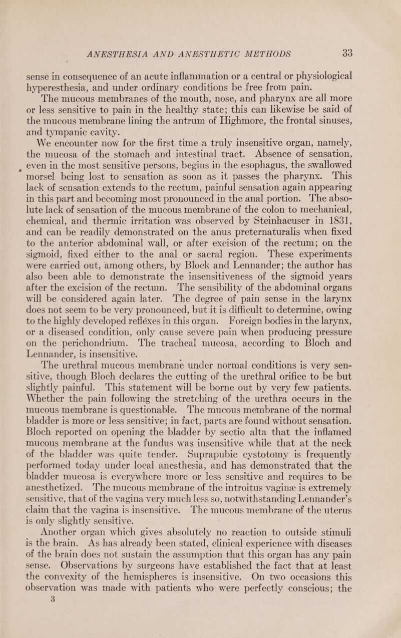 sense in consequence of an acute inflammation or a central or physiological hyperesthesia, and under ordinary conditions be free from pain. The mucous membranes of the mouth, nose, and pharynx are all more or less sensitive to pain in the healthy state; this can likewise be said of the mucous membrane lining the antrum of Highmore, the frontal sinuses, and tympanic cavity. We encounter now for the first time a truly insensitive organ, namely, the mucosa of the stomach and intestinal tract. Absence of sensation, even in the most sensitive persons, begins in the esophagus, the swallowed morsel being lost to sensation as soon as it passes the pharynx. This lack of sensation extends to the rectum, painful sensation again appearing in this part and becoming most pronounced in the anal portion. The abso¬ lute lack of sensation of the mucous membrane of the colon to mechanical, chemical, and thermic irritation was observed by Steinhaeuser in 1831, and can be readily demonstrated on the anus preternaturalis when fixed to the anterior abdominal wall, or after excision of the rectum; on the sigmoid, fixed either to the anal or sacral region. These experiments were carried out, among others, by Block and Lennander; the author has also been able to demonstrate the insensitiveness of the sigmoid years after the excision of the rectum. The sensibility of the abdominal organs will be considered again later. The degree of pain sense in the larynx does not seem to be very pronounced, but it is difficult to determine, owing to the highly developed reflexes in this organ. Foreign bodies in the larynx, or a diseased condition, only cause severe pain when producing pressure on the perichondrium. The tracheal mucosa, according to Bloch and Lennander, is insensitive. The urethral mucous membrane under normal conditions is very sen¬ sitive, though Bloch declares the cutting of the urethral orifice to be but slightly painful. This statement will be borne out by very few patients. Whether the pain following the stretching of the urethra occurs in the mucous membrane is questionable. The mucous membrane of the normal bladder is more or less sensitive; in fact, parts are found without sensation. Bloch reported on opening the bladder by sectio alta that the inflamed mucous membrane at the fundus was insensitive while that at the neck of the bladder was quite tender. Suprapubic cystotomy is frequently performed today under local anesthesia, and has demonstrated that the bladder mucosa is everywhere more or less sensitive and requires to be anesthetized. The mucous membrane of the introitus vaginse is extremely sensitive, that of the vagina very much less so, notwithstanding Lennander’s claim that the vagina is insensitive. The mucous membrane of the uterus is only slightly sensitive. Another organ which gives absolutely no reaction to outside stimuli is the brain. As has already been stated, clinical experience with diseases of the brain does not sustain the assumption that this organ has any pain sense. Observations by surgeons have established the fact that at least the convexity of the hemispheres is insensitive. On two occasions this observation was made with patients who were perfectly conscious; the 3